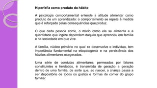 Hiperfafia como produto do hábito
A psicologia comportamental entende a atitude alimentar como
produto de um aprendizado: o comportamento se repete à medida
que é reforçado pelas consequências que produz.
O que cada pessoa come, o modo como ela se alimenta e a
quantidade que ingere dependem daquilo que aprendeu em família
e na sociedade em que vive.
A família, núcleo primário no qual se desenvolve o indivíduo, tem
importância fundamental na etiopatogenia e na persistência dos
hábitos alimentares exagerados.
Uma série de condutas alimentares, permeadas por fatores
constituintes e herdados, é transmitida de geração a geração
dentro de uma família, de sorte que, ao nascer, a criança passa a
ser depositório de todos os gostos e formas de comer do grupo
familiar.
 