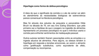 Hiperfagia como forma de defesa psicológica
A ideia de que o significado da comida e o ato de comer vai além
do atendimento às necessidades biológicas de sobrevivência
parece consensual na literatura psicológica.
Mas foi através dos estudos da psiquiatra e psicanalista Hilde
Bruch na década de 70, em seu livro Eating Disorders, que pela
primeira vez a hipótese de que o exagero na ingestão de alimentos
representaria um processo psicológico no qual o indivíduo usaria a
comida para enfrentar sentimentos de inadequação pessoal.
Outros autores também fizeram associações entre as emoções e a
ingesta abusiva de alimentos. Para alguns, os obesos tendem à
hiperfagia em resposta a tensões emocionais, ao verem o alimento
como gratificação substitutiva, como equivalente de afeto,
compensação ou recompensa.
 