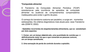 *Compulsão alimentar
O Transtorno Alimentar Periódica (TCAP)
caracteriza-se
da Compulsão
pela ocorrência de episódios de compulsão
alimentar na ausência de comportamentos compensatórios
inadequados para evitar o ganho de peso.
O começo do transtorno costuma ser paulatino, e surge em momentos
estressantes. Os critérios diagnósticos mais atuais para esse Transtorno
são (DSM IV, 2002):
- Episódios recorrentes de empanturramentos alimentares, que se caracterizam
por dois aspectos:
1. Comer, em um tempo determinado, uma quantidade de comida que é
definitivamente maior do que o que comeriam as pessoas comuns,
em um tempo semelhante.
2. Uma sensação de perda de controle durante o episódio.
 