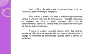 Nos conflitos da vida social a agressividade pode ser
substituída pela alimentação exagerada.
Para outros, o anseio por amor e afeição frequentemente
conduz a um tipo impróprio de alimentação – ingestão exagerada
ou ausência de fome – sendo possível inferir que tal
comportamento, por vezes, corresponde à necessidade de escapar
ao trato de outros problemas.
A provável origem, segundo grande parte dos autores,
estaria na infância e na atenção afetuosa que a mãe dispensa à
criança no momento da alimentação, quando afeto e comida se
combinam.
 