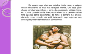 De acordo com diversos estudos deste ramo, a origem
desse mecanismo se inicia nas relações infantis. Um bebê pode
chorar por diversos motivos – sono, dor, ansiedade, tristeza, fome,
etc. -, mas quando a mãe interpreta o choro ou o desconforto do
filho apenas como decorrência da fome e sempre lhe oferece
alimento como consolo, ela está informando que todas as más
sensações podem ser resolvidas com comida.
 