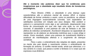 Até o momento não podemos dizer que há evidências para
imaginarmos que a obesidade seja resultado direto de transtornos
psicológicos.
obesidade é uma doença cujas
“Para Oliveira
características são a
(1993), a
estrutura mental de acesso difícil, a imensa
dificuldade de formar símbolos e assim, como os psicóticos, se utilizam
de uma linguagem essencialmente concreta, com expectativa de
satisfações concretas em relação aos seus desejos. Não aceitam a
palavra e o pensamento como algo a ser valorizado, desprezando toda
forma de comunicação em que não haja uma ação ou um objeto
concreto. A obesidade é uma pobreza da vida de fantasia e da vida
afetiva do indivíduo somatizante. Acontecem bloqueios na capacidade de
representar ou de elaborar as demandas instintivas que o corpo dirige à
mente. Como resultado, viriam uma pobreza de investimento libidinal e
ausência de manifestações afetivas e o surgimento de doenças
somáticas.
Para o autor, o entendimento das relações de objeto, presentes
na mente dos pais desde o nascimento clareou o entendimento da
formação do sintoma. O conflito mental existe, ainda que silencioso, e o
seu cenário é o corpo, que passa a conter a fantasia e é o corpo que ela
expressa a sua dinâmica.
 