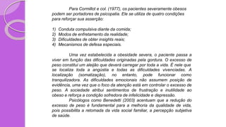 Para Cormillot e col. (1977), os pacientes severamente obesos
podem ser portadores de psicopatia. Ele se utiliza de quatro condições
para reforçar sua asserção:
1) Conduta compulsiva diante da comida;
2) Modos de enfretamento da realidade;
3) Dificuldades de obter insights reais;
4) Mecanismos de defesa especiais.
Uma vez estabelecida a obesidade severa, o paciente passa a
viver em função das dificuldades originadas pela gordura. O excesso de
peso constitui um aleijão que deverá carregar por toda a vida. É nele que
se localiza toda a angústia
localização (somatização),
e todas as dificuldades vivenciadas. A
no entanto, pode funcionar como
tranquilizadora. As dificuldades emocionais não assumem posição de
evidência, uma vez que o foco da atenção está em controlar o excesso de
peso. A sociedade atribui sentimentos de frustração e inutilidade ao
obeso e reforça a condição sofredora de infelicidade e depressão.
Psicólogos como Benedetti (2003) acentuam que a redução do
excesso de peso é fundamental para a melhoria da qualidade de vida,
pois possibilita a retomada da vida social familiar, a percepção subjetiva
de saúde.
 