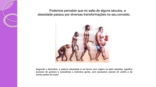 Podemos perceber que no salto de alguns séculos, a
obesidade passou por diversas transformações no seu conceito.
Segundo o dicionário, a palavra obesidade é um termo com origem no latim obesitas, significa
excesso de gordura e caracteriza o indivíduo gordo, com excessivo volume do ventre e de
outras partes do corpo.
 