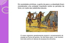 Em sociedades primitivas, o ganho de peso e a obesidade foram
considerados uma proteção importante contra os períodos de
fome, em razão das catástrofes naturais.
O nosso organismo geneticamente propicia o armazenamento de
energia em forma de gordura. Se não fosse assim, o ser humano
teria sido extinto em épocas de escassez de alimentos.
 