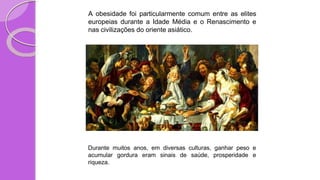 A obesidade foi particularmente comum entre as elites
europeias durante a Idade Média e o Renascimento e
nas civilizações do oriente asiático.
Durante muitos anos, em diversas culturas, ganhar peso e
acumular gordura eram sinais de saúde, prosperidade e
riqueza.
 