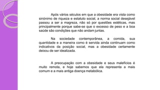 Após vários séculos em que a obesidade era vista como
sinónimo de riqueza e estatuto social, a norma social desejável
passou a ser a magreza, não só por questões estéticas, mas
principalmente porque sabe-se que o excesso de peso e a boa
saúde são condições que não andam juntas.
Na sociedade contemporânea, a comida, sua
quantidade e a maneira como é servida ainda continuam como
indicativos da posição social, mas a obesidade certamente
deixou de ser idealizada.
A preocupação com a obesidade e seus malefícios é
muito remota, e hoje sabemos que ela representa a mais
comum e a mais antiga doença metabólica.
 
