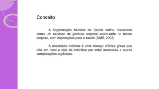 Conceito
A Organização Mundial de Saúde define obesidade
como um excesso de gordura corporal acumulada no tecido
adiposo, com implicações para a saúde (OMS, 2002).
A obesidade mórbida é uma doença crônica grave que
põe em risco a vida do indivíduo por estar associada a outras
complicações orgânicas.
 