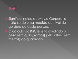  Significa Índice de Massa Corporal e 
trata-se de uma medida do nível de 
gordura de cada pessoa. 
 O cálculo do IMC é feito dividindo o 
peso (em quilogramas) pela altura (em 
metros) ao quadrado. 
 