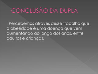 Percebemos através desse trabalho que 
a obesidade é uma doença que vem 
aumentando ao longo dos anos, entre 
adultos e crianças. 
 