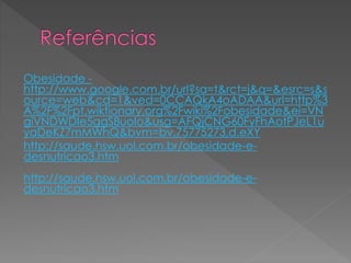 Obesidade - 
http://www.google.com.br/url?sa=t&rct=j&q=&esrc=s&s 
ource=web&cd=1&ved=0CCAQkA4oADAA&url=http%3 
A%2F%2Fpt.wiktionary.org%2Fwiki%2Fobesidade&ei=VN 
giVNDWDIe5ggS8uoIo&usg=AFQjCNG60FyFhAotPJeL1u 
yaDeKZ7mMWhQ&bvm=bv.75775273,d.eXY 
http://saude.hsw.uol.com.br/obesidade-e-desnutricao3. 
htm 
http://saude.hsw.uol.com.br/obesidade-e-desnutricao3. 
htm 
