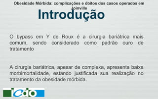 Introdução
O bypass em Y de Roux é a cirurgia bariátrica mais
comum, sendo considerado como padrão ouro de
tratamento
A cirurgia bariátrica, apesar de complexa, apresenta baixa
morbimortalidade, estando justificada sua realização no
tratamento da obesidade mórbida.
Obesidade Mórbida: complicações e óbitos dos casos operados em
Joinville
 