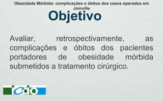 Objetivo
Avaliar, retrospectivamente, as
complicações e óbitos dos pacientes
portadores de obesidade mórbida
submetidos a tratamento cirúrgico.
Obesidade Mórbida: complicações e óbitos dos casos operados em
Joinville
 