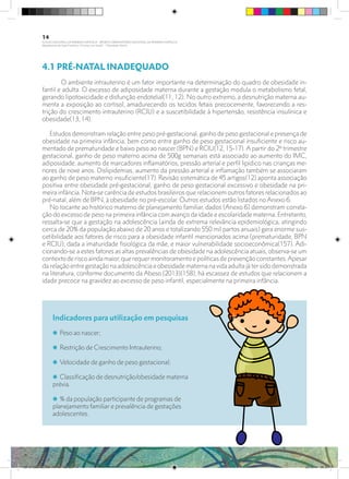 4.1 PRÉ-NATAL INADEQUADO
	 O ambiente intrauterino é um fator importante na determinação do quadro de obesidade in-
fantil e adulta. O excesso de adiposidade materna durante a gestação modula o metabolismo fetal,
gerando lipotoxicidade e disfunção endotelial(11, 12). No outro extremo, a desnutrição materna au-
menta a exposição ao cortisol, amadurecendo os tecidos fetais precocemente, favorecendo a res-
trição do crescimento intrauterino (RCIU) e a suscetibilidade à hipertensão, resistência insulínica e
obesidade(13, 14).
Estudos demonstram relação entre peso pré-gestacional, ganho de peso gestacional e presença de
obesidade na primeira infância, bem como entre ganho de peso gestacional insuficiente e risco au-
mentado de prematuridade e baixo peso ao nascer (BPN) e RCIU(12, 15-17). A partir do 2º trimestre
gestacional, ganho de peso materno acima de 500g semanais está associado ao aumento do IMC,
adiposidade, aumento de marcadores inflamatórios, pressão arterial e perfil lipídico nas crianças me-
nores de nove anos. Dislipidemias, aumento da pressão arterial e inflamação também se associaram
ao ganho de peso materno insuficiente(17). Revisão sistemática de 45 artigos(12) aponta associação
positiva entre obesidade pré-gestacional, ganho de peso gestacional excessivo e obesidade na pri-
meira infância. Nota-se carência de estudos brasileiros que relacionem outros fatores relacionados ao
pré-natal, além de BPN, à obesidade no pré-escolar. Outros estudos estão listados no Anexo 6.
No tocante ao histórico materno de planejamento familiar, dados (Anexo 6) demonstram correla-
ção do excesso de peso na primeira infância com avanço da idade e escolaridade materna. Entretanto,
ressalta-se que a gestação na adolescência (ainda de extrema relevância epidemiológica, atingindo
cerca de 20% da população abaixo de 20 anos e totalizando 550 mil partos anuais) gera enorme sus-
cetibilidade aos fatores de risco para a obesidade infantil mencionados acima (prematuridade, BPN
e RCIU), dada a imaturidade fisiológica da mãe, e maior vulnerabilidade socioeconômica(157). Adi-
cionando-se a estes fatores as altas prevalências de obesidade na adolescência atuais, observa-se um
contextoderiscoaindamaior,querequermonitoramentoepolíticasdeprevençãoconstantes.Apesar
da relação entre gestação na adolescência e obesidade materna na vida adulta já ter sido demonstrada
na literatura, conforme documento da Abeso (2013)(158), há escassez de estudos que relacionem a
idade precoce na gravidez ao excesso de peso infantil, especialmente na primeira infância.
Indicadores para utilização em pesquisas
i Peso ao nascer;
i Restrição de Crescimento Intrauterino;
i Velocidade de ganho de peso gestacional;
i Classificação de desnutrição/obesidade materna
prévia.
i % da população participante de programas de
planejamento familiar e prevalência de gestações
adolescentes.
14
PLANO NACIONAL DA PRIMEIRA INFÂNCIA - PROJETO OBSERVATÓRIO NACIONAL DA PRIMEIRA INFÂNCIA
Mapeamento da Ação Finalística “Criança com Saúde” - Obesidade Infantil
28 10 OBESIDADE INFANTIL.indd 14 29/10/14 08:35
 