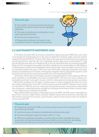 Planos de ação
i Intervenções nutricionais para promoção do peso
pré-gestacional e ganho de peso durante a gestação
adequados;
i Promoção de atendimento multidisciplinar no pré-
natal e planejamento familiar;
i Estímulo ao pré-natal precoce;
i Mapeamento detalhado da situação no país,
considerando todos os indicadores mencionados.
4.2 ALEITAMENTO MATERNO (AM)
O Ministério da Saúde (MS) recomenda o aleitamento materno exclusivo (AME) até os seis meses
e manutenção da amamentação até os dois anos de idade(18). Entretanto, dados nacionais mostram
medianadetempodeAMEde1,8meses.Alémdisto,oiníciodoprocessodedesmameocorreaindanas
primeiras semanas ou meses de vida, com a introdução de chás, água, sucos e outros leites(19). Cada
mês de AM está associado com redução de 4% no risco de desenvolvimento do excesso de peso(20).
Owen et al.(21) encontraram associação entre AM e redução do risco de obesidade em 16%. Observa-
-seefeito protetordoAMcontraaobesidadeinfantilentreestudosnacionais,listadosnoAnexo6.Entre
os mecanismos através dos quais o AM exerce este efeito estão: adequada composição nutricional,
presença de substâncias que modulam a homeostase energética (leptina, adiponectina e grelina), além
de mecanismos hormonais, comportamentais(22) e do imprinting metabólico(23).
As fórmulas infantis são recomendadas quando da impossibilidade da continuidade do AM, de-
vendo satisfazer as necessidades nutricionais do lactente(24). Fórmulas com maior conteúdo pro-
teico podem promover maior ganho de peso, conforme observado por estudo europeu que avaliou
1.138 lactentes saudáveis por 24 meses e apontou que as crianças recebendo fórmulas com maior
teor proteico apresentaram maior IMC nos dois primeiros anos de vida(25). Observou-se em coorte
com lactentes em AM dos zero-seis meses que estes ganharam peso, comprimento e adiposidade
mais lentamente, independentemente da idade de introdução de alimentos sólidos e fatores mater-
nos, em relação aos que recebiam fórmula(26).
Alguns fatores estão associados à interrupção precoce do AME e do AM, como escolaridade ma-
terna inferior a 8 anos e idade inferior a 20 anos, trabalho materno fora do domicílio, a não oferta do
leite materno na primeira hora de vida, uso de chupeta, ausência materna ao pré-natal e ter residência
na área urbana(27-30).
Planos de ação
i Programa de incentivo do AME nos primeiros meses de vida e da manutenção do AM
até os dois anos de idade;
i Investimento para a formação e atualização dos profissionais de saúde;
i Incentivo a Hospitais Amigos da Criança e AM na 1ª hora;
i Melhoria na qualidade da assistência à saúde materno-infantil, ampliação do acesso
ao pré-natal e da rede de proteção às mães que trabalham fora do domicilio são medidas
de extrema importância para o aumento nos índices de aleitamento materno.
15
PLANO NACIONAL DA PRIMEIRA INFÂNCIA - PROJETO OBSERVATÓRIO NACIONAL DA PRIMEIRA INFÂNCIA
Mapeamento da Ação Finalística “Criança com Saúde” - Obesidade Infantil
28 10 OBESIDADE INFANTIL.indd 15 29/10/14 08:35
 
