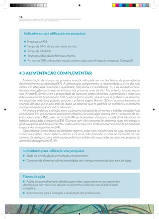 Indicadores para utilização em pesquisas
i Presença de AM;
i Tempo de AME até os seis meses de vida;
i Tempo de AM total;
i Emprego e diluição de fórmulas infantis;
i Ao menos 50% de hospitais do país credenciados como Hospitais amigos da Criança(3).
4.3 ALIMENTAÇÃO COMPLEMENTAR
A alimentação da criança nos primeiros anos de vida pode ser um dos fatores de prevenção do
desenvolvimento da obesidade(31). A alimentação complementar é recomendada a partir dos seis
meses, em adequada qualidade e quantidade, frequência e consistência(18), e os alimentos consi-
derados obesogênicos devem ser evitados nos primeiros anos de vida. No entanto, estudos nacio-
nais (Anexo 6) demonstram a precocidade do consumo destes alimentos, aumentando o risco para
o desenvolvimento de obesidade. Este quadro é preocupante, uma vez que as preferências alimenta-
res adquiridas nesta fase poderão perdurar, conforme sugere Skinner (32) em acompanhamento de
crianças dos dois até os oito anos de idade, ao observar que os padrões de preferência e consumo
mantiveram-se dessa idade até os oito anos.
A literatura evidencia a relação entre o consumo excessivo de alimentos e bebidas obesogênicas
e obesidade. Em pré-escolares americanos observou-se associação positiva entre o consumo de be-
bidas adocicadas e IMC, além de risco de 4% de desenvolver sobrepeso a cada 30ml adicionais de
bebidas adocicadas consumidas(33). Crianças com alto consumo de alimentos ricos em energia e
gordura e pobre em fibras apresentou quatro vezes mais risco de desenvolver excesso de adiposidade
corporal nos anos posteriores(34).
Características como baixa escolaridade materna, mães com trabalho fora de casa, presença de
irmãos mais velhos, idade materna inferior a 25 anos, mãe residindo sozinha no momento do nas-
cimento da criança e baixo nível socioeconômico também são associadas ao consumo precoce de
alimentos obesogênicos(35-39).
Indicadores para utilização em pesquisas
i Idade de introdução da alimentação complementar;
i Consumo de alimentos não recomendados por crianças menores de dois anos de idade.
Planos de ação
i Ações de aconselhamento dietético para mães, especialmente nos segmentos
identificados com consumo elevado de alimentos e bebidas com alta densidade
energética;
i Investimentos para a formação e atualização dos profissionais.
16
PLANO NACIONAL DA PRIMEIRA INFÂNCIA - PROJETO OBSERVATÓRIO NACIONAL DA PRIMEIRA INFÂNCIA
Mapeamento da Ação Finalística “Criança com Saúde” - Obesidade Infantil
28 10 OBESIDADE INFANTIL.indd 16 29/10/14 08:35
 