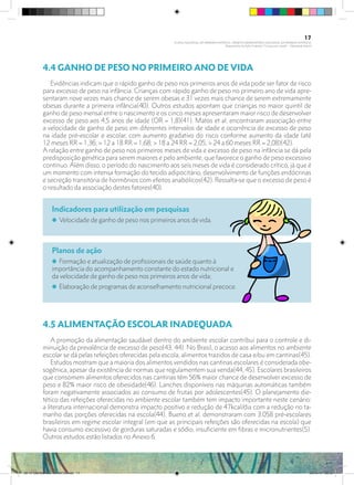4.4 GANHO DE PESO NO PRIMEIRO ANO DE VIDA
Evidências indicam que o rápido ganho de peso nos primeiros anos de vida pode ser fator de risco
para excesso de peso na infância. Crianças com rápido ganho de peso no primeiro ano de vida apre-
sentaram nove vezes mais chance de serem obesas e 31 vezes mais chance de serem extremamente
obesas durante a primeira infância(40). Outros estudos apontam que crianças no maior quintil de
ganho de peso mensal entre o nascimento e os cinco meses apresentaram maior risco de desenvolver
excesso de peso aos 4,5 anos de idade (OR = 1,8)(41). Matos et al. encontraram associação entre
a velocidade de ganho de peso em diferentes intervalos de idade e ocorrência de excesso de peso
na idade pré-escolar e escolar, com aumento gradativo do risco conforme aumento da idade (até
12 meses RR = 1,36; > 12 a 18 RR = 1,68; > 18 a 24 RR = 2,05; > 24 a 60 meses RR = 2,08)(42). 	
A relação entre ganho de peso nos primeiros meses de vida e excesso de peso na infância se dá pela
predisposição genética para serem maiores e pelo ambiente, que favorece o ganho de peso excessivo
contínuo. Além disso, o período do nascimento aos seis meses de vida é considerado crítico, já que é
um momento com intensa formação do tecido adipocitário, desenvolvimento de funções endócrinas
e secreção transitória de hormônios com efeitos anabólicos(42). Ressalta-se que o excesso de peso é
o resultado da associação destes fatores(40).
Indicadores para utilização em pesquisas
i Velocidade de ganho de peso nos primeiros anos de vida.
Planos de ação
i Formação e atualização de profissionais de saúde quanto à
importância do acompanhamento constante do estado nutricional e
da velocidade de ganho de peso nos primeiros anos de vida;
i Elaboração de programas de aconselhamento nutricional precoce.
4.5 ALIMENTAÇÃO ESCOLAR INADEQUADA
A promoção da alimentação saudável dentro do ambiente escolar contribui para o controle e di-
minuição da prevalência de excesso de peso(43, 44). No Brasil, o acesso aos alimentos no ambiente
escolar se dá pelas refeições oferecidas pela escola, alimentos trazidos de casa e/ou em cantinas(45).
Estudos mostram que a maioria dos alimentos vendidos nas cantinas escolares é considerada obe-
sogênica, apesar da existência de normas que regulamentem sua venda(44, 45). Escolares brasileiros
que consomem alimentos oferecidos nas cantinas têm 56% maior chance de desenvolver excesso de
peso e 82% maior risco de obesidade(46). Lanches disponíveis nas máquinas automáticas também
foram negativamente associados ao consumo de frutas por adolescentes(45). O planejamento die-
tético das refeições oferecidas no ambiente escolar também tem impacto importante neste cenário:
a literatura internacional demonstra impacto positivo e redução de 47kcal/dia com a redução no ta-
manho das porções oferecidas na escola(44). Bueno et al. demonstraram com 3.058 pré-escolares
brasileiros em regime escolar integral (em que as principais refeições são oferecidas na escola) que
havia consumo excessivo de gorduras saturadas e sódio, insuficiente em fibras e micronutrientes(5).
Outros estudos estão listados no Anexo 6.
17
PLANO NACIONAL DA PRIMEIRA INFÂNCIA - PROJETO OBSERVATÓRIO NACIONAL DA PRIMEIRA INFÂNCIA
Mapeamento da Ação Finalística “Criança com Saúde” - Obesidade Infantil
28 10 OBESIDADE INFANTIL.indd 17 29/10/14 08:35
 