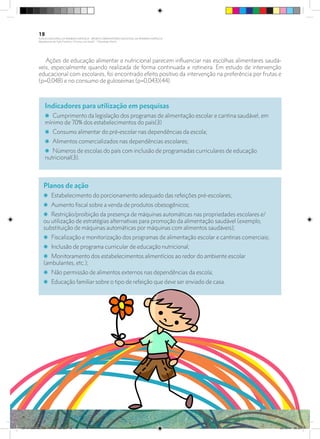 Ações de educação alimentar e nutricional parecem influenciar nas escolhas alimentares saudá-
veis, especialmente quando realizada de forma continuada e rotineira. Em estudo de intervenção
educacional com escolares, foi encontrado efeito positivo da intervenção na preferência por frutas e
(p=0,048) e no consumo de guloseimas (p=0,043)(44).
Indicadores para utilização em pesquisas
i Cumprimento da legislação dos programas de alimentação escolar e cantina saudável, em
mínimo de 70% dos estabelecimentos do país(3)
i Consumo alimentar do pré-escolar nas dependências da escola;
i Alimentos comercializados nas dependências escolares;
i Números de escolas do país com inclusão de programadas curriculares de educação
nutricional(3).
Planos de ação
i Estabelecimento do porcionamento adequado das refeições pré-escolares;
i Aumento fiscal sobre a venda de produtos obesogênicos;
i Restrição/proibição da presença de máquinas automáticas nas propriedades escolares e/
ou utilização de estratégias alternativas para promoção da alimentação saudável (exemplo,
substituição de máquinas automáticas por máquinas com alimentos saudáveis);
i Fiscalização e monitorização dos programas de alimentação escolar e cantinas comerciais;
i Inclusão de programa curricular de educação nutricional;
i Monitoramento dos estabelecimentos alimentícios ao redor do ambiente escolar
(ambulantes, etc.);
i Não permissão de alimentos externos nas dependências da escola;
i Educação familiar sobre o tipo de refeição que deve ser enviado de casa.
18
PLANO NACIONAL DA PRIMEIRA INFÂNCIA - PROJETO OBSERVATÓRIO NACIONAL DA PRIMEIRA INFÂNCIA
Mapeamento da Ação Finalística “Criança com Saúde” - Obesidade Infantil
28 10 OBESIDADE INFANTIL.indd 18 29/10/14 08:35
 