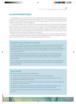 4.6 INATIVIDADE FÍSICA
	
A atividade física na primeira infância atua na regulação do desenvolvimento, prevenção do exces-
so de peso(47), favorece o bom desenvolvimento físico, motor, social e psicológico, adequado balanço
energético, menor adiposidade corporal, melhor densidade óssea e menores níveis de sedentarismo
durante a adolescência e vida adulta(48, 49).
O Instituto de Medicina dos EUA(50) recomenda atividade física não estruturada (brincadeiras
livres e ativas) por 15 minutos a cada hora, e mínimo de 30 ou 60 minutos diários estruturados (pro-
gramas escolares com duração de meio período ou integrais, respectivamente)(47). Já entidades eu-
ropeias recomendam mínimo de 60 minutos de atividade física vigorosa diária(49). Novos Guidelines
internacionais estimam necessidade mínima de 180min de atividades diárias, sem especificar a inten-
sidade ou tipo, maximizando as atividades da criança(48).
Estudosinternacionaisevidenciamescassezdetrabalhoscomintervençõesnestegrupoetário(51).
Diversas revisões sistemáticas demonstram que menos de 60% de pré-escolares atingem os requeri-
mentos mínimos(47, 48, 51). Outros estudos estão listados no Anexo 6.
Planos de ação
i Estímulo ao padrão familiar de atividade física;
i Ações estruturadas de estímulo à atividade física no ambiente escolar;
i Treinamento de professores para que possam desenvolver oportunidades de oferta de
atividade física também durante as aulas;
i Programas de estímulo à atividade física nos períodos mapeados como oportunidades de
melhoria (ex: outono e inverno);
i Estímulo a programas que incentivem o transporte ativo (elaboração de políticas que
encorajem o uso de transporte ativo para escola, mantendo o ambiente seguro);
i Mapeamento em diversas regiões do Brasil, utilizando os indicadores propostos pela
literatura.
Indicadores para utilização em pesquisas
i Mínimo de 70% de pré-escolas com programas de estímulo à atividade física(3), segundo
modelo alemão(48): 1) Política de apoio à atividade física descrita em edital, estruturadas
atividades semanais; 2) Mínimo de um profissional de educação física no corpo de professores;
3) Estrutura física adequada; 4) Programa estruturado e aplicado na pré-escola por período
mínimo de dois anos;
i Padrão de atividade física da população pré-escolar: Tempo de atividade física diário e
semanal (atividade física vigorosa, especificando qual atividade, somada a atividades não
estruturadas), uso de marcadores de níveis de atividade física diária (ex. pedômetros ou
acelerômetros);
i Indicadores parentais (questionários voltados aos pais para coleta de informações básicas:
apoio à atividade física, hábitos familiares de atividade física, atividade física compartilhada
entre pais e filhos).
19
PLANO NACIONAL DA PRIMEIRA INFÂNCIA - PROJETO OBSERVATÓRIO NACIONAL DA PRIMEIRA INFÂNCIA
Mapeamento da Ação Finalística “Criança com Saúde” - Obesidade Infantil
28 10 OBESIDADE INFANTIL.indd 19 29/10/14 08:35
 