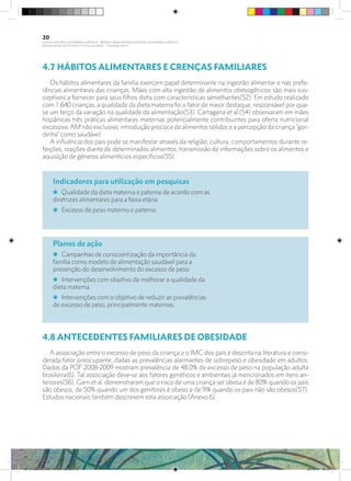 4.7 HÁBITOS ALIMENTARES E CRENÇAS FAMILIARES
Os hábitos alimentares da família exercem papel determinante na ingestão alimentar e nas prefe-
rências alimentares das crianças. Mães com alta ingestão de alimentos obesogênicos são mais sus-
ceptíveis a fornecer para seus filhos dieta com características semelhantes(52). Em estudo realizado
com 1.640 crianças, a qualidade da dieta materna foi o fator de maior destaque, responsável por qua-
se um terço da variação na qualidade da alimentação(53). Cartagena et al.(54) observaram em mães
hispânicas três práticas alimentares maternas potencialmente contribuintes para oferta nutricional
excessiva: AM não exclusivo, introdução precoce de alimentos sólidos e a percepção da criança “gor-
dinha” como saudável.
A influência dos pais pode se manifestar através da religião, cultura, comportamentos durante re-
feições, reações diante de determinados alimentos, transmissão de informações sobre os alimentos e
aquisição de gêneros alimentícios específicos(55).
4.8 ANTECEDENTES FAMILIARES DE OBESIDADE
	
A associação entre o excesso de peso da criança e o IMC dos pais é descrita na literatura e consi-
derada fator preocupante, dadas as prevalências alarmantes de sobrepeso e obesidade em adultos.
Dados da POF 2008-2009 mostram prevalência de 48,0% de excesso de peso na população adulta
brasileira(6). Tal associação deve-se aos fatores genéticos e ambientais já mencionados em itens an-
teriores(56). Garn et al. demonstraram que o risco de uma criança ser obesa é de 80% quando os pais
são obesos, de 50% quando um dos genitores é obeso e de 9% quando os pais não são obesos(57).
Estudos nacionais também descrevem esta associação (Anexo 6).
Indicadores para utilização em pesquisas
i Qualidade da dieta materna e paterna de acordo com as
diretrizes alimentares para a faixa etária.
i Excesso de peso materno e paterno.
Planos de ação
i Campanhas de conscientização da importância da
família como modelo de alimentação saudável para a
prevenção do desenvolvimento do excesso de peso.
i Intervenções com objetivo de melhorar a qualidade da
dieta materna.
i Intervenções com o objetivo de reduzir as prevalências
de excesso de peso, principalmente maternas.
20
PLANO NACIONAL DA PRIMEIRA INFÂNCIA - PROJETO OBSERVATÓRIO NACIONAL DA PRIMEIRA INFÂNCIA
Mapeamento da Ação Finalística “Criança com Saúde” - Obesidade Infantil
28 10 OBESIDADE INFANTIL.indd 20 29/10/14 08:35
 