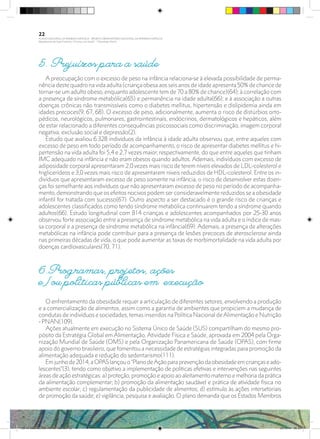 5. Prejuízos para a saúde
A preocupação com o excesso de peso na infância relaciona-se à elevada possibilidade de perma-
nência deste quadro na vida adulta (criança obesa aos seis anos de idade apresenta 50% de chance de
tornar-se um adulto obeso, enquanto adolescente tem de 70 a 80% de chance)(64); à correlação com
a presença de síndrome metabólica(65) e permanência na idade adulta(66); e à associação a outras
doenças crônicas não transmissíveis como o diabetes mellitus, hipertensão e dislipidemia ainda em
idades precoces(9, 67, 68). O excesso de peso, adicionalmente, aumenta o risco de distúrbios orto-
pédicos, neurológicos, pulmonares, gastrointestinais, endócrinos, dermatológicos e hepáticos, além
de estar relacionado a diferentes consequências psicossociais como discriminação, imagem corporal
negativa, exclusão social e depressão(2).
Estudo que avaliou 6.328 indivíduos da infância à idade adulta observou que, entre aqueles com
excesso de peso em todo período de acompanhamento, o risco de apresentar diabetes mellitus e hi-
pertensão na vida adulta foi 5,4 e 2,7 vezes maior, respectivamente, do que entre aqueles que tinham
IMC adequado na infância e não eram obesos quando adultos. Ademais, indivíduos com excesso de
adiposidade corporal apresentaram 2,0 vezes mais risco de terem níveis elevados de LDL-colesterol e
triglicerídeos e 3,0 vezes mais risco de apresentarem níveis reduzidos de HDL-colesterol. Entre os in-
divíduos que apresentaram excesso de peso somente na infância, o risco de desenvolver estas doen-
ças foi semelhante aos indivíduos que não apresentaram excesso de peso no período de acompanha-
mento, demonstrando que os efeitos nocivos podem ser consideravelmente reduzidos se a obesidade
infantil for tratada com sucesso(67). Outro aspecto a ser destacado é o grande risco de crianças e
adolescentes classificados como tendo síndrome metabólica continuarem tendo a síndrome quando
adultos(66). Estudo longitudinal com 814 crianças e adolescentes acompanhados por 25-30 anos
observou forte associação entre a presença de síndrome metabólica na vida adulta e o índice de mas-
sa corporal e a presença de síndrome metabólica na infância(69). Ademais, a presença de alterações
metabólicas na infância pode contribuir para a presença de lesões precoces de aterosclerose ainda
nas primeiras décadas de vida, o que pode aumentar as taxas de morbimortalidade na vida adulta por
doenças cardiovasculares(70, 71).
6.Programas, projetos, ações
e/ou políticas públicas em execução
O enfrentamento da obesidade requer a articulação de diferentes setores, envolvendo a produção
e a comercialização de alimentos, assim como a garantia de ambientes que propiciem a mudança de
condutas de indivíduos e sociedades, temas inseridos na Política Nacional deAlimentação e Nutrição
- PNAN(109).
Ações atualmente em execução no Sistema Único de Saúde (SUS) compartilham do mesmo pro-
pósito da Estratégia Global em Alimentação, Atividade Física e Saúde, aprovada em 2004 pela Orga-
nização Mundial de Saúde (OMS) e pela Organização Panamericana de Saúde (OPAS), com firme
apoio do governo brasileiro, que fomentou a necessidade de estratégias integradas para promoção da
alimentação adequada e redução do sedentarismo(111).
Emjunhode2014,aOPASlançouo“PlanodeAçãoparaprevençãodaobesidadeemcriançaseado-
lescentes”(3), tendo como objetivo a implementação de políticas efetivas e intervenções nas seguintes
áreas de ação estratégicas: a) proteção, promoção e apoio ao aleitamento materno e melhoria da prática
da alimentação complementar; b) promoção da alimentação saudável e prática de atividade física no
ambiente escolar; c) regulamentação da publicidade de alimentos; d) estímulo às ações intersetoriais
de promoção da saúde; e) vigilância, pesquisa e avaliação. O plano demanda que os Estados Membros
22
PLANO NACIONAL DA PRIMEIRA INFÂNCIA - PROJETO OBSERVATÓRIO NACIONAL DA PRIMEIRA INFÂNCIA
Mapeamento da Ação Finalística “Criança com Saúde” - Obesidade Infantil
28 10 OBESIDADE INFANTIL.indd 22 29/10/14 08:35
 
