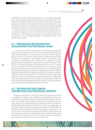 da OPAS, incluindo o Brasil, nos próximos cinco anos deem prioridade
à sua implementação, promovendo esforços coordenados entre minis-
térios e instituições públicas, primariamente nos setores de educação,
agricultura, transporte e planejamento urbano, assim como entre as au-
toridades municipais, a fim de atingir um consenso nacional e a sinergia
de ações para parar o crescimento da epidemia de obesidade infantil.
O governo brasileiro vem desenvolvendo ações importantes nes-
tas áreas estratégicas visando o controle da obesidade infantil, so-
bretudo em caráter preventivo, pautado na promoção do aleitamen-
to materno e da alimentação saudável no ambiente escolar, como
apresentado a seguir.
6.1.	 PROGRAMA DE SEGURANÇA
ALIMENTAR E NUTRICIONAL (SAN)
No contexto do SAN, definida como “a realização do direito de
todos ao acesso regular e permanente a alimentos de qualidade, em
quantidade suficiente, sem comprometer o acesso a outras necessi-
dades essenciais, tendo como base práticas alimentares promotoras
de saúde, que respeitem a diversidade cultural e que sejam social,
econômica e ambientalmente sustentáveis”(112), destaca-se a atua-
ção da Secretaria Nacional de Segurança Alimentar e Nutricional (SE-
SAN), vinculada ao Ministério do Desenvolvimento Social e Combate
à Fome. As ações da SESAN são estruturadas em três eixos: produ-
ção, comercialização e consumo. O eixo consumo é responsabilidade
do Departamento de Estruturação e Integração de Sistemas Públicos
Agroalimentares (DEISP), ao qual cabe a gestão de programas de edu-
cação alimentar e nutricional(113). Compreendendo a insegurança
alimentar a partir de diferentes tipos de problemas, como obesidade
e doenças associadas à má alimentação(114), aponta-se a relevância
do desenvolvimento de programas dentro do SAN, em âmbito federal,
para a prevenção da obesidade na primeira infância.
6.2.	 SISTEMA DE VIGILÂNCIA
ALIMENTAR E NUTRICIONAL (SISVAN)
A vigilância alimentar e nutricional consiste na descrição contínua
e predição de tendências das condições de alimentação e nutrição da
população e seus determinantes. Na atenção básica, dados de peso,
altura e indicadores do consumo alimentar, em diferentes fases da
vida, obtidos nos atendimentos dos estabelecimentos de saúde ou
pela Estratégia de Saúde da Família (ESF), podem ser registrados em
um sistema informatizado, acessado pela internet (SISVAN Web). O
SISVAN permite o monitoramento do sobrepeso e obesidade em ní-
vel municipal, assim como a prevalência de AME e características da
alimentação complementar, segundo faixa etária (menores de seis me-
ses; entre seis e 12 meses; entre 12 e 18 meses; entre 18 e 24 meses;
entre dois e cinco anos; cinco anos ou mais)(4,115).
23
PLANO NACIONAL DA PRIMEIRA INFÂNCIA - PROJETO OBSERVATÓRIO NACIONAL DA PRIMEIRA INFÂNCIA
Mapeamento da Ação Finalística “Criança com Saúde” - Obesidade Infantil
28 10 OBESIDADE INFANTIL.indd 23 29/10/14 08:35
 