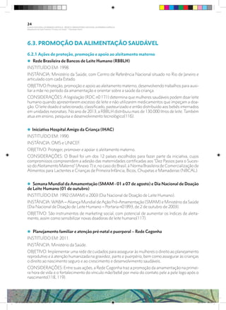 6.3. PROMOÇÃO DA ALIMENTAÇÃO SAUDÁVEL
6.2.1 Ações de proteção, promoção e apoio ao aleitamento materno
i Rede Brasileira de Bancos de Leite Humano (RBBLH)
INSTITUÍDO EM: 1998.
INSTÂNCIA: Ministério da Saúde, com Centro de Referência Nacional situado no Rio de Janeiro e
articulado com cada Estado.
OBJETIVO:Proteção, promoção e apoio ao aleitamento materno, desenvolvendo trabalhos para auxi-
liar a mãe no período da amamentação e orientar sobre a saúde da criança.
CONSIDERAÇÔES: A legislação (RDC n0 171) determina que mulheres saudáveis podem doar leite
humano quando apresentarem excesso de leite e não utilizarem medicamentos que impeçam a doa-
ção. O leite doado é selecionado, classificado, pasteurizado e então distribuído aos bebês internados
em unidades neonatais. No ano de 2013, a RBBLH distribuiu mais de 130.000 litros de leite. Também
atua em ensino, pesquisa e desenvolvimento tecnológico(116).
i Iniciativa Hospital Amigo da Criança (IHAC)
INSTITUÍDO EM: 1990.
INSTÂNCIA: OMS e UNICEF.
OBJETIVO: Proteger, promover e apoiar o aleitamento materno.
CONSIDERAÇÕES: O Brasil foi um dos 12 países escolhidos para fazer parte da iniciativa, cujos
compromissos compreendem a adesão das maternidades certificadas aos “Dez Passos para o Suces-
so do Aleitamento Materno” (Anexo 7) e, no caso do Brasil, à Norma Brasileira de Comercialização de
Alimentos para Lactentes e Crianças de Primeira Infância, Bicos, Chupetas e Mamadeiras (NBCAL).
i Semana Mundial da Amamentação (SMAM - 01 a 07 de agosto) e Dia Nacional de Doação
de Leite Humano (01 de outubro)
INSTITUÍDO EM: 1992 (SMAM) e 2003 (Dia Nacional de Doação de Leite Humano).
INSTÂNCIA: WABA – Aliança Mundial de Ação Pró-Amamentação (SMAM) e Ministério da Saúde
(Dia Nacional de Doação de Leite Humano – Portaria n01893, de 2 de outubro de 2003).
OBJETIVO: São instrumentos de marketing social, com potencial de aumentar os índices de aleita-
mento, assim como sensibilizar novas doadoras de leite humano(117).
i Planejamento familiar e atenção pré-natal e puerperal – Rede Cegonha
INSTITUÍDO EM: 2011.
INSTÂNCIA: Ministério da Saúde.
OBJETIVO: Implementar uma rede de cuidados para assegurar às mulheres o direito ao planejamento
reprodutivo e à atenção humanizada na gravidez, parto e puerpério, bem como assegurar às crianças
o direito ao nascimento seguro e ao crescimento e desenvolvimento saudáveis.
CONSIDERAÇÕES: Entre suas ações, a Rede Cegonha traz a promoção da amamentação na primei-
ra hora de vida e o fortalecimento do vínculo mãe/bebê por meio do contato pele a pele logo após o
nascimento(118, 119).
24
PLANO NACIONAL DA PRIMEIRA INFÂNCIA - PROJETO OBSERVATÓRIO NACIONAL DA PRIMEIRA INFÂNCIA
Mapeamento da Ação Finalística “Criança com Saúde” - Obesidade Infantil
28 10 OBESIDADE INFANTIL.indd 24 29/10/14 08:35
 