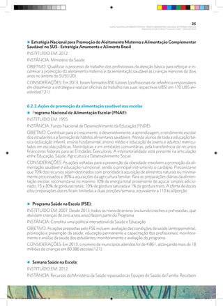 i Estratégia Nacional para Promoção doAleitamento Materno eAlimentação Complementar
Saudável no SUS - Estratégia Amamenta e Alimenta Brasil
INSTITUÍDO EM: 2012.
INSTÂNCIA: Ministério da Saúde.
OBJETIVO: Qualificar o processo de trabalho dos profissionais da atenção básica para reforçar e in-
centivar a promoção do aleitamento materno e da alimentação saudável às crianças menores de dois
anos no âmbito do SUS(120).
CONSIDERAÇÕES: Em 2013, foram formados 850 tutores (profissionais de referência responsáveis
em disseminar a estratégia e realizar oficinas de trabalho nas suas respectivas UBS) em 170 UBS en-
volvidas(121).
6.2.2.Ações de promoção da alimentação saudável nas escolas
i Programa Nacional de Alimentação Escolar (PNAE):
INSTITUÍDO EM: 1955.
INSTÂNCIA: Fundo Nacional de Desenvolvimento da Educação (FNDE).
OBJETIVO: Contribuir para o crescimento, o desenvolvimento, a aprendizagem, o rendimento escolar
dos estudantes e a formação de hábitos alimentares saudáveis. Atende alunos de toda a educação bá-
sica (educação infantil, ensino fundamental, ensino médio e educação de jovens e adultos) matricu-
lados em escolas públicas, filantrópicas e em entidades comunitárias, pela transferência de recursos
financeiros federais para as Entidades Executoras. A intersetorialidade está presente na articulação
entre Educação, Saúde, Agricultura e Desenvolvimento Social.
CONSIDERAÇÕES: As ações voltadas para a prevenção da obesidade envolvem a promoção da ali-
mentação saudável e educação nutricional, sendo o principal instrumento o cardápio. Preconiza-se
que 70% dos recursos sejam destinados com prioridade à aquisição de alimentos naturais ou minima-
mente processados e 30% a aquisições da agricultura familiar. Para as preparações diárias da alimen-
tação escolar, recomenda-se no máximo 10% da energia total proveniente de açúcar simples adicio-
nado; 15 a 30% de gorduras totais; 10% de gordura saturada e 1% de gordura trans. A oferta de doces
e/ou preparações doces ficam limitadas a duas porções/semana, equivalente a 110 kcal/porção.
i Programa Saúde na Escola (PSE):
INSTITUÍDO EM: 2007. Desde 2013, todos os níveis de ensino (incluindo creches e pré-escolas, que
atendem crianças de zero a seis anos) fazem parte do Programa
INSTÂNCIA: Constitui uma política intersetorial da Saúde e Educação
OBJETIVO:As ações propostas pelo PSE incluem: avaliação das condições de saúde (antropometria);
promoção e prevenção da saúde; educação permanente e capacitação dos profissionais; monitora-
mento e análise da saúde dos estudantes; monitoramento e avaliação do programa.
CONSIDERAÇÕES: Em 2013, o número de municípios aderidos foi de 4.861, alcançando mais de 18
milhões de crianças em 80.386 escolas(121).
i Semana Saúde na Escola:
INSTITUÍDO EM: 2012.
INSTÂNCIA: Recursos do Ministério da Saúde repassados às Equipes de Saúde da Família. Recebem
25
PLANO NACIONAL DA PRIMEIRA INFÂNCIA - PROJETO OBSERVATÓRIO NACIONAL DA PRIMEIRA INFÂNCIA
Mapeamento da Ação Finalística “Criança com Saúde” - Obesidade Infantil
28 10 OBESIDADE INFANTIL.indd 25 29/10/14 08:35
 