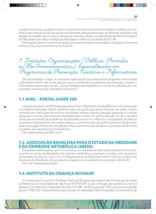 saudável nas escolas, as ações envolvem o aumento da oferta de alimentos saudáveis; acordos com a in-
dústria para redução do sal e do açúcar nos alimentos; redução dos preços de alimentos saudáveis; pela
adoção de medidas fiscais como a redução de impostos e taxas; e a implantação do Plano Intersetorial
de Obesidade com vistas à redução da obesidade na infância e na adolescência(124).
Informaçõessobreo investimento público e privado em ações relacionadas à obesidade infantil nos
últimos cinco anos encontram-se no Anexo 9.
7. Institutos, Organizações (Públicas, Privadas
ou Não Governamentais), Especializadas em
Programas de Prevenção, Curativos e Informativos
São apresentadas a seguir as principais organizações que desenvolvem programas relacionados
à obesidade infantil, não sendo possível cobrir a totalidade de programas de prevenção, curativos e
informativos encontrados no país. Outros trabalhos desenvolvidos em centros de referência em uni-
versidades brasileiras são mostrados no Anexo10.
7.1 AMIL – PORTAL SAÚDE 360	
Lançado em janeiro de 2014 pela operadora Amil, o Movimento Saúde 360 visa à conscientização
e combate à obesidade infantil, reunindo ações de qualificação de profissionais de saúde, relacio-
namento com instituições de ensino e sociedades médicas, eventos para pais, gestantes e crianças,
pesquisas e um site com conteúdo atualizado sobre o tema. Em texto publicado no site, a iniciativa
alerta para o aumento da prevalência de obesidade na primeira infância e a necessidade de oferecer
tratamento multidisciplinar às crianças obesas e sua família, além de políticas públicas dando priori-
dade à educação nutricional, restrição da venda de alimentos não saudáveis e promoção de alimentos
saudáveis, além da prática de atividade física.
Site: www.portalsaude360.com.br
7.2. ASSOCIAÇÃO BRASILEIRA PARA O ESTUDO DA OBESIDADE
E DA SÍNDROME METABÓLICA (ABESO)	
Sociedade multidisciplinar, sem fins lucrativos, com a missão de desenvolver e disseminar o conhe-
cimento no campo da obesidade e da síndrome metabólica e promover o contato entre as pessoas
interessadas no assunto, conta com um Departamento de Obesidade Infantil. Publicou as Diretrizes
Brasileiras de Obesidade, em que aborda o diagnóstico e tratamento da obesidade infantil(10).
Site: http://www.abeso.org.br/
7.3. INSTITUTO DA CRIANÇA HCFMUSP	
O Instituto da Criança (ICr) Professor Pedro de Alcântara do Hospital das Clínicas da Faculdade
de Medicina da Universidade de São Paulo (HCFMUSP) é uma instituição de assistência, ensino e
pesquisa. O Instituto foi criado pelo Decreto nº 52.481, de 02 de julho de 1970, e iniciou suas ativida-
des em 1976(125). O atendimento especializado em obesidade infantil é realizado no ambulatório de
27
PLANO NACIONAL DA PRIMEIRA INFÂNCIA - PROJETO OBSERVATÓRIO NACIONAL DA PRIMEIRA INFÂNCIA
Mapeamento da Ação Finalística “Criança com Saúde” - Obesidade Infantil
28 10 OBESIDADE INFANTIL.indd 27 29/10/14 08:35
 