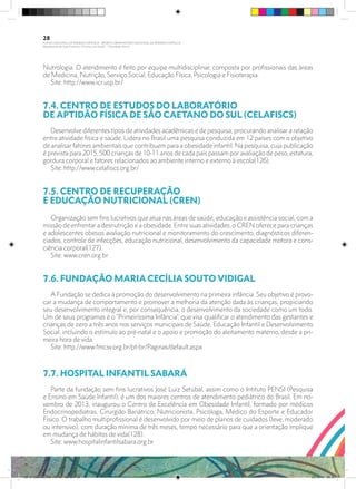 Nutrologia. O atendimento é feito por equipe multidisciplinar, composta por profissionais das áreas
de Medicina, Nutrição, Serviço Social, Educação Física, Psicologia e Fisioterapia.
Site: http://www.icr.usp.br/
7.4. CENTRO DE ESTUDOS DO LABORATÓRIO
DE APTIDÃO FÍSICA DE SÃO CAETANO DO SUL (CELAFISCS)	
Desenvolve diferentes tipos de atividades acadêmicas e de pesquisa, procurando analisar a relação
entre atividade física e saúde. Lidera no Brasil uma pesquisa conduzida em 12 países com o objetivo
de analisar fatores ambientais que contribuem para a obesidade infantil. Na pesquisa, cuja publicação
é prevista para 2015, 500 crianças de 10-11 anos de cada país passam por avaliação de peso, estatura,
gordura corporal e fatores relacionados ao ambiente interno e externo à escola(126).
Site: http://www.celafiscs.org.br/
7.5. CENTRO DE RECUPERAÇÃO
E EDUCAÇÃO NUTRICIONAL (CREN)
	
Organização sem fins lucrativos que atua nas áreas de saúde, educação e assistência social, com a
missão de enfrentar a desnutrição e a obesidade. Entre suas atividades, o CREN oferece para crianças
e adolescentes obesos avaliação nutricional e monitoramento do crescimento, diagnósticos diferen-
ciados, controle de infecções, educação nutricional, desenvolvimento da capacidade motora e cons-
ciência corporal(127).
Site: www.cren.org.br
7.6. FUNDAÇÃO MARIA CECÍLIA SOUTO VIDIGAL	
A Fundação se dedica à promoção do desenvolvimento na primeira infância. Seu objetivo é provo-
car a mudança de comportamento e promover a melhoria da atenção dada às crianças, propiciando
seu desenvolvimento integral e, por consequência, o desenvolvimento da sociedade como um todo.
Um de seus programas é o “Primeiríssima Infância”, que visa qualificar o atendimento das gestantes e
crianças de zero a três anos nos serviços municipais de Saúde, Educação Infantil e Desenvolvimento
Social, incluindo o estímulo ao pré-natal e o apoio e promoção do aleitamento materno, desde a pri-
meira hora de vida.
Site: http://www.fmcsv.org.br/pt-br/Paginas/default.aspx
7.7. HOSPITAL INFANTIL SABARÁ	
Parte da fundação sem fins lucrativos José Luiz Setúbal, assim como o Intituto PENSI (Pesquisa
e Ensino em Saúde Infantil), é um dos maiores centros de atendimento pediátrico do Brasil. Em no-
vembro de 2013, inaugurou o Centro de Excelência em Obesidade Infantil, formado por médicos
Endocrinopediatras, Cirurgião Bariátrico, Nutricionista, Psicóloga, Médico do Esporte e Educador
Físico. O trabalho multiprofissional é desenvolvido por meio de planos de cuidados (leve, moderado
ou intensivo), com duração mínima de três meses, tempo necessário para que a orientação implique
em mudança de hábitos de vida(128).
Site: www.hospitalinfantilsabara.org.br
28
PLANO NACIONAL DA PRIMEIRA INFÂNCIA - PROJETO OBSERVATÓRIO NACIONAL DA PRIMEIRA INFÂNCIA
Mapeamento da Ação Finalística “Criança com Saúde” - Obesidade Infantil
28 10 OBESIDADE INFANTIL.indd 28 29/10/14 08:35
 