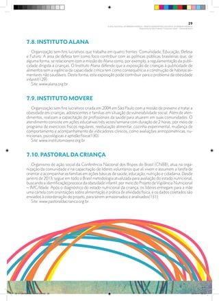 7.8. INSTITUTO ALANA	
Organização sem fins lucrativos que trabalha em quatro frentes: Comunidade, Educação, Defesa
e Futuro. A área de defesa tem como foco contribuir com as políticas públicas brasileiras que, de
alguma forma, se relacionem com a missão do Alana como, por exemplo, a regulamentação da publi-
cidade dirigida a crianças. O Instituto Alana defende que a exposição de crianças à publicidade de
alimentos sem a vigência da capacidade crítica tem como consequência a construção de hábitos ali-
mentares não saudáveis. Desta forma, esta exposição pode contribuir para o problema da obesidade
infantil(129).
Site: www.alana.org.br
7.9. INSTITUTO MOVERE	
Organização sem fins lucrativos criada em 2004 em São Paulo com a missão de prevenir e tratar a
obesidade em crianças, adolescentes e famílias em situação de vulnerabilidade social. Além de aten-
dimentos, realizam a capacitação de profissionais da saúde para atuarem em suas comunidades. O
atendimento consiste em ações educativas três vezes/semana com duração de 2 horas, por meio de
programa de exercícios físicos regulares, reeducação alimentar, cozinha experimental, mudança de
comportamento e acompanhamento de indicadores clínicos, como avaliações antropométricas, nu-
tricionais, psicológicas e aptidão física(130).
Site: www.institutomovere.org.br
7.10. PASTORAL DA CRIANÇA	
Organismo de ação social da Conferência Nacional dos Bispos do Brasil (CNBB), atua na orga-
nização da comunidade e na capacitação de líderes voluntários que ali vivem e assumem a tarefa de
orientar e acompanhar as famílias em ações básicas de saúde, educação, nutrição e cidadania. Desde
janeiro de 2013, segue em todo o Brasil metodologia atualizada para avaliação do estado nutricional,
buscando a identificação precoce da obesidade infantil, por meio do Projeto deVigilância Nutricional
– IMC/Idade. Após o diagnóstico do estado nutricional da criança, os líderes entregam para a mãe
uma cartela com orientações sobre alimentação e prática de atividade física, e os dados coletados são
enviados à coordenação do projeto, para serem armazenados e analisados(131).
Site: www.pastoraldacrianca.org.br
29
PLANO NACIONAL DA PRIMEIRA INFÂNCIA - PROJETO OBSERVATÓRIO NACIONAL DA PRIMEIRA INFÂNCIA
Mapeamento da Ação Finalística “Criança com Saúde” - Obesidade Infantil
28 10 OBESIDADE INFANTIL.indd 29 29/10/14 08:35
 