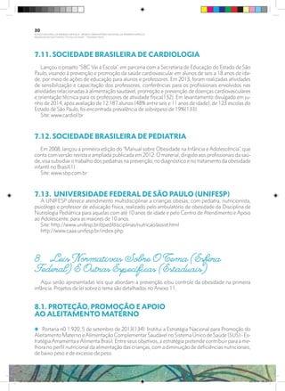 7.11. SOCIEDADE BRASILEIRA DE CARDIOLOGIA	
Lançou o projeto “SBC Vai à Escola”, em parceria com a Secretaria de Educação do Estado de São
Paulo, visando à prevenção e promoção da saúde cardiovascular em alunos de seis a 18 anos de ida-
de, por meio de ações de educação para alunos e professores. Em 2013, foram realizadas atividades
de sensibilização e capacitação dos professores, conferências para os profissionais envolvidos nas
atividades relacionadas à alimentação saudável, promoção e prevenção de doenças cardiovasculares
e orientação técnica para os professores de atividade física(132). Em levantamento divulgado em ju-
nho de 2014, após avaliação de 12.187 alunos (48% entre seis e 11 anos de idade), de 123 escolas do
Estado de São Paulo, foi encontrada prevalência de sobrepeso de 19%(133).
Site: www.cardiol.br
7.12. SOCIEDADE BRASILEIRA DE PEDIATRIA	
Em 2008, lançou a primeira edição do “Manual sobre Obesidade na Infância e Adolescência”, que
conta com versão revista e ampliada publicada em 2012. O material, dirigido aos profissionais da saú-
de, visa subsidiar o trabalho dos pediatras na prevenção, no diagnóstico e no tratamento da obesidade
infantil no Brasil(1).
Site: www.sbp.com.br
7.13. UNIVERSIDADE FEDERAL DE SÃO PAULO (UNIFESP)	
A UNIFESP oferece atendimento multidisciplinar a crianças obesas, com pediatra, nutricionista,
psicólogo e professor de educação física, realizado pelo ambulatório de obesidade da Disciplina de
Nutrologia Pediátrica para aquelas com até 10 anos de idade e pelo Centro de Atendimento e Apoio
ao Adolescente, para as maiores de 10 anos.
Site: http://www.unifesp.br/dped/disciplinas/nutricao/assist.html
http://www.caaa.unifesp.br/index.php
8.	 Leis Normativas Sobre O Tema (Esfera
Federal) E Outras Específicas (Estaduais)
Aqui serão apresentadas leis que abordam a prevenção e/ou controle da obesidade na primeira
infância. Projetos de lei sobre o tema são detalhados no Anexo 11.
8.1. PROTEÇÃO, PROMOÇÃO E APOIO
AO ALEITAMENTO MATERNO
i Portaria n0 1.920, 5 de setembro de 2013(134): Institui a Estratégia Nacional para Promoção do
Aleitamento Materno e Alimentação Complementar Saudável no Sistema Único de Saúde (SUS) - Es-
tratégia Amamenta e Alimenta Brasil. Entre seus objetivos, a estratégia pretende contribuir para a me-
lhora no perfil nutricional da alimentação das crianças, com a diminuição de deficiências nutricionais,
de baixo peso e de excesso de peso.
30
PLANO NACIONAL DA PRIMEIRA INFÂNCIA - PROJETO OBSERVATÓRIO NACIONAL DA PRIMEIRA INFÂNCIA
Mapeamento da Ação Finalística “Criança com Saúde” - Obesidade Infantil
28 10 OBESIDADE INFANTIL.indd 30 29/10/14 08:35
 