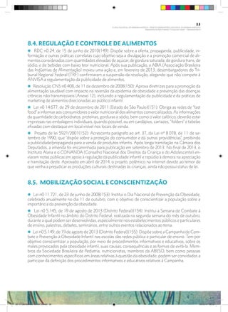 8.4. REGULAÇÃO E CONTROLE DE ALIMENTOS
i RDC n0 24, de 15 de junho de 2010(149): Dispõe sobre a oferta, propaganda, publicidade, in-
formação e outras práticas correlatas cujo objetivo seja a divulgação e a promoção comercial de ali-
mentos considerados com quantidades elevadas de açúcar, de gordura saturada, de gordura trans, de
sódio, e de bebidas com baixo teor nutricional. Após sua publicação, a ABIA (Associação Brasileira
das Indústrias de Alimentação) moveu uma ação e, em fevereiro de 2013, desembargadores do Tri-
bunal Regional Federal (TRF) confirmaram a suspensão da resolução, alegando que não compete à
ANVISA a regulamentação da publicidade de alimentos.
i Resolução CNS n0 408, de 11 de dezembro de 2008(150): Aprova diretrizes para a promoção da
alimentação saudável com impacto na reversão da epidemia de obesidade e prevenção das doenças
crônicas não transmissíveis (Anexo 12), incluindo a regulamentação da publicidade e da práticas de
marketing de alimentos direcionadas ao público infantil.
i Lei n0 14.677, de 29 de dezembro de 2011 (Estado de São Paulo)(151): Obriga as redes de “fast
food” a informar aos consumidores o valor nutricional dos alimentos comercializados.As informações
da quantidade de carboidratos, proteínas, gorduras e sódio, bem como o valor calórico, deverão estar
impressas nas embalagens individuais, quando possível, ou em cardápios, cartazes, “folders” e tabelas
afixadas com destaque em local visível nos locais de venda.
i Projeto de lei 5921/2001(152): Acrescenta parágrafo ao art. 37, da Lei nº 8.078, de 11 de se-
tembro de 1990, que “dispõe sobre a proteção do consumidor e dá outras providências”, proibindo
a publicidade/propaganda para a venda de produtos infantis. Após longa tramitação na Câmara dos
Deputados, a emenda foi encaminhada para publicação em setembro de 2013. No final de 2013, o
Instituto Alana e o CONANDA (Conselho Nacional dos Direitos da Criança e do Adolescente) en-
viaram notas públicas em apoio à regulação da publicidade infantil e repúdio à demora na apreciação
e tramitação deste. Aprovado em abril de 2014, o projeto, polêmico na internet devido ao temor de
que venha a prejudicar as produções culturais destinadas às crianças, ainda não possui status de lei.
8.5.	 MOBILIZAÇÃO SOCIAL E CONSCIENTIZAÇÃO
i Lei n0 11.721, de 23 de junho de 2008(153): Institui o Dia Nacional de Prevenção da Obesidade,
celebrado anualmente no dia 11 de outubro, com o objetivo de conscientizar a população sobre a
importância da prevenção da obesidade.
i Lei n0 5.145, de 19 de agosto de 2013 (Distrito Federal)(154): Institui a Semana de Combate à
Obesidade Infantil no âmbito do Distrito Federal, realizada na segunda semana do mês de outubro,
durante a qual podem ser desenvolvidas, especialmente nos estabelecimentos públicos e particulares
de ensino, palestras, debates, seminários, entre outros eventos relacionados ao tema.
i Lei n0 5.149, de 19 de agosto de 2013 (Distrito Federal)(155): Dispõe sobre a Campanha de Com-
bate e Prevenção à Obesidade Infantil nas escolas das redes pública e particular de ensino. Tem por
objetivo conscientizar a população, por meio de procedimentos informativos e educativos, sobre os
males provocados pela obesidade infantil, suas causas, consequências e as formas de evitá-la. Mem-
bros da Sociedade Brasileira de Pediatria, nutricionistas, membros da ABESO, bem como pessoas
com conhecimentos específicos em áreas relativas à questão da obesidade, podem ser convidados a
participar da definição dos procedimentos informativos e educativos relativos à Campanha.
33
PLANO NACIONAL DA PRIMEIRA INFÂNCIA - PROJETO OBSERVATÓRIO NACIONAL DA PRIMEIRA INFÂNCIA
Mapeamento da Ação Finalística “Criança com Saúde” - Obesidade Infantil
28 10 OBESIDADE INFANTIL.indd 33 29/10/14 08:35
 