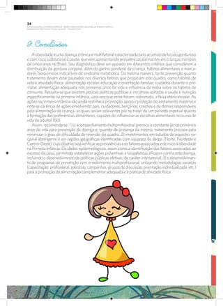 9. Conclusões
A obesidade é uma doença crônica e multifatorial caracterizada pelo acúmulo de tecido gorduroso
e com risco substancial à saúde, que vem apresentando prevalências alarmantes em crianças menores
de cinco anos no Brasil. Seu diagnóstico deve ser apoiado em diferentes critérios que considerem a
distribuição de gordura corporal, além do ganho ponderal da criança, hábitos alimentares e marca-
dores bioquímicos indicativos de síndrome metabólica. Da mesma maneira, tanto prevenção quanto
tratamento devem estar pautados nos diversos fatores que propiciam este quadro, como hábitos de
vida e atividade física, alimentação escolar, educação e orientação familiar, cuidados durante o pré-
-natal, alimentação adequada nos primeiros anos de vida e influência da mídia sobre os hábitos de
consumo. Ressalta-se que existem poucas políticas públicas e iniciativas voltadas à saúde e nutrição
especificamente na primeira infância, uma vez que estas focam, sobretudo, a faixa etária escolar. As
ações na primeira infância são ainda restritas à promoção, apoio e proteção do aleitamento materno e
nota-se carência de ações envolvendo pais, cuidadores, berçários, creches e os demais responsáveis
pela alimentação da criança, as quais seriam relevantes por se tratar de um período especial quanto
à formação das preferências alimentares, capazes de influenciar as escolhas alimentares no curso de
vida do adulto(156).
Assim, recomenda-se: 1) o acompanhamento multiprofissional precoce e constante já nos primeiros
anos de vida para prevenção da doença e, quando da presença da mesma, tratamento precoce para
minimizar o grau de dificuldade de reversão do quadro; 2) investimentos em estudos de espectro na-
cional abrangente e em regiões geográficas identificadas com escassez de dados (Norte, Nordeste e
Centro-Oeste), cujo objetivo seja verificar as prevalências e os fatores associados e de risco à obesidade
na Primeira Infância. Os dados epidemiológicos, assim como a identificação dos fatores associados ao
excesso de peso, permitirão estabelecer ações preventivas e terapêuticas eficazes contra esta doença,
incluindo o desenvolvimento de políticas públicas efetivas, de caráter intersetorial; 3) o desenvolvimen-
to de programas de prevenção com envolvimento multiprofissional, utilizando metodologias variadas
(capacitação profissional, palestras, campanhas, grupos de discussão, orientação individualizada, etc.)
para a promoção da alimentação complementar adequada e à prática de atividade física.
34
PLANO NACIONAL DA PRIMEIRA INFÂNCIA - PROJETO OBSERVATÓRIO NACIONAL DA PRIMEIRA INFÂNCIA
Mapeamento da Ação Finalística “Criança com Saúde” - Obesidade Infantil
28 10 OBESIDADE INFANTIL.indd 34 29/10/14 08:35
 