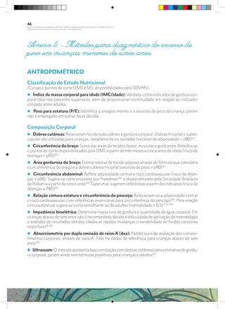 Anexo 5 – Métodos para diagnóstico do excesso de
peso em crianças menores de cinco anos.
ANTROPOMÉTRICO
Classificação do Estado Nutricional
(Curvas e pontos de corte OMS e MS: disponibilizados pelo SISVAN).
i Índice de massa corporal para idade (IMC/idade): Validado como indicador de gordura cor-
poral total nos percentis superiores, além de proporcionar continuidade em relação ao indicador
utilizado entre adultos.
i Peso para estatura (P/E): Identiﬁca o emagrecimento e o excesso de peso da criança, porém
não é empregado em outras fases da vida.
Composição Corporal
i Dobras cutâneas: Relacionam tecido subcutâneo à gordura corporal. Dobras tricipital e subes-
capular são utilizadas para crianças, isoladamente ou somadas (excesso de adiposidade > p90)(81)
.
i Circunferência do braço: Soma das áreas de tecidos ósseo, muscular e gorduroso. Referências
e pontos de corte disponibilizados pela OMS a partir de três meses a cinco anos de idade (risco de
doenças > p95)(82)
.
i Área gordurosa do braço: Estima reserva de tecido adiposo através de fórmula que considera
a circunferência do braço e a dobra cutânea tricipital (excesso de peso > p90)(81)
.
i Circunferência abdominal: Reﬂete adiposidade central e risco cardiovascular (risco de doen-
ças > p90). Sugere-se corte proposto por Freedman(83)
e disponibilizado pela Sociedade Brasileira
de Pediatria a partir de cinco anos(84)
.Taylor et al. sugerem referências a partir dos três anos (risco de
doenças ≥ P80)(85)
.
i Relação cintura-estatura e circunferência do pescoço: Relacionam-se a adiposidade central
e risco cardiovascular, com referências americanas para circunferência do pescoço(86)
. Para relação
cintura-estatura sugere-se corte semelhante ao de adultos (normalidade < 0,5)(7, 87-90)
.
i Impedância bioelétrica: Determina massa livre de gordura e quantidade de água corporal. Em
crianças abaixo de sete anos não é recomendada devido à dificuldade de aplicação da metodologia
e exatidão de resultados obtidos (dadas as rápidas mudanças e variabilidade de fluidos corporais
nesta fase)(8, 84)
.
i Absorciometria por dupla emissão de raios-X (dxa): Padrão ouro de avaliação dos compar-
timentos corporais, através de raios-X. Não há dados de referência para crianças abaixo de sete
anos(84)
.
i Ultrassom: O método apresenta boa correlação com dobras cutâneas para estimativa de gordu-
ra corporal, porém ainda sem fórmulas preditivas para crianças e adultos(91)
.
46
PLANO NACIONAL DA PRIMEIRA INFÂNCIA - PROJETO OBSERVATÓRIO NACIONAL DA PRIMEIRA INFÂNCIA
Mapeamento da Ação Finalística “Criança com Saúde” - Obesidade Infantil
28 10 OBESIDADE INFANTIL.indd 46 29/10/14 08:36
 