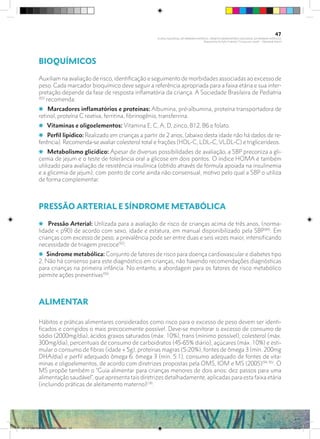 BIOQUÍMICOS
Auxiliam na avaliação de risco, identificação e seguimento de morbidades associadas ao excesso de
peso. Cada marcador bioquímico deve seguir a referência apropriada para a faixa etária e sua inter-
pretação depende da fase de resposta inflamatória da criança. A Sociedade Brasileira de Pediatria
(83)
recomenda:
i Marcadores inflamatórios e proteínas: Albumina, pré-albumina, proteína transportadora de
retinol, proteína C reativa, ferritina, fibrinogênio, transferrina.
i Vitaminas e oligoelementos: Vitamina E, C, A, D, zinco, B12, B6 e folato.
i Perfil lipídico: Realizado em crianças a partir de 2 anos, (abaixo desta idade não há dados de re-
ferência). Recomenda-se avaliar colesterol total e frações (HDL-C, LDL-C, VLDL-C) e triglicerídeos.
i Metabolismo glicídico: Apesar de diversas possibilidades de avaliação, a SBP preconiza a gli-
cemia de jejum e o teste de tolerância oral a glicose em dois pontos. O índice HOMA é também
utilizado para avaliação de resistência insulínica (obtido através de fórmula apoiada na insulinemia
e a glicemia de jejum), com ponto de corte ainda não consensual, motivo pelo qual a SBP o utiliza
de forma complementar.
PRESSÃO ARTERIAL E SÍNDROME METABÓLICA
i Pressão Arterial: Utilizada para a avaliação de risco de crianças acima de três anos, (norma-
lidade < p90) de acordo com sexo, idade e estatura, em manual disponibilizado pela SBP(84)
. Em
crianças com excesso de peso, a prevalência pode ser entre duas e seis vezes maior, intensificando
necessidade de triagem precoce(92)
.
i Síndrome metabólica: Conjunto de fatores de risco para doença cardiovascular e diabetes tipo
2. Não há consenso para este diagnóstico em crianças, não havendo recomendações diagnósticas
para crianças na primeira infância. No entanto, a abordagem para os fatores de risco metabólico
permite ações preventivas(93)
.
ALIMENTAR
Hábitos e práticas alimentares considerados como risco para o excesso de peso devem ser identi-
ficados e corrigidos o mais precocemente possível. Deve-se monitorar o excesso de consumo de
sódio (2000mg/dia), ácidos graxos saturados (máx. 10%), trans (mínimo possível), colesterol (máx.
300mg/dia), percentuais de consumo de carboidratos (45-65% diário), açúcares (máx. 10%) e esti-
mular o consumo de fibras (idade + 5g), proteínas magras (5-20%), fontes de ômega 3 (mín. 200mg
DHA/dia) e perfil adequado ômega 6: ômega 3 (mín. 5:1), consumo adequado de fontes de vita-
minas e oligoelementos, de acordo com diretrizes propostas pela OMS, IOM e MS (2005)(94, 95)
. O
MS propõe também o “Guia alimentar para crianças menores de dois anos: dez passos para uma
alimentação saudável”, que apresenta tais diretrizes detalhadamente, aplicadas para esta faixa etária
(incluindo práticas de aleitamento materno)(18)
.
47
PLANO NACIONAL DA PRIMEIRA INFÂNCIA - PROJETO OBSERVATÓRIO NACIONAL DA PRIMEIRA INFÂNCIA
Mapeamento da Ação Finalística “Criança com Saúde” - Obesidade Infantil
28 10 OBESIDADE INFANTIL.indd 47 29/10/14 08:36
 