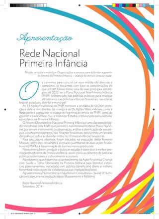 Rede Nacional
Primeira Infância
Missão: articular e mobilizar Organizações e pessoas para defender e garantir
os direitos da Primeira Infancia – criança de até seis anos de idade.
O
s caminhos para concretizar essa missão são diversos e
completos, se traçarmos com base as considerações do
que a RNPI tomou como uma de suas principais estraté-
gias até 2022: ter o Plano Nacional Pela Primeira Infância
(PNPI) referenciado nas políticas públicas para crianças
até seis anos nas distintas infâncias brasileiras, nas esferas
federal, estaduais, distrital e municipal.
As 13 Ações Finalísticas do PNPI norteiam a primazia de receber prote-
ção e defesa dos direitos da criança e as 05 Ações Meio indicam como a
Rede poderá conquistar o espaço de legitimação ampla do PNPI, junto ao
governo e à sociedade civil, e mobilizar Estados e Municípios para executar
seus planos na Primeira Infância.
O Projeto Observatório Nacional Primeira Infância é uma das possibilida-
des escolhidas pela RNPI que permite o monitoramento desse Plano Nacio-
nal, por ser um instrumento de observação, análise e planificação de estraté-
gias, a curto e médio prazos, das 13 ações finalísticas, produzindo um “estado
das práticas” sobre as distintas infâncias (Primeira Infância) brasileiras.
Para isto, alguns objetivos foram traçados na execução deste Primeiro
Módulo; entre eles, ressaltamos o estudo quantitativo de duas ações finalís-
ticas do PNPI e a disseminação do conhecimento produzido.
Nossa intenção em produzir e publicar estudos é contribuir a melhor pro-
moção dos direitos da Primeira Infância, assim como ao desenho de políticas
públicas sustentáveis e culturalmente acessíveis.
Acreditamos que disseminar o conhecimento da Ação Finalística Criança
com Saúde – Tema: Obesidade na Primeira Infância para distintas instân-
cias governamentais, sociedade civil, público beneficiário direto e indireto
fomentará novas ações de cidadania para as crianças brasileiras.
Agradecemos à Nutrociência e Equilibrium Consultoria – Saúde & Nutri-
ção pela parceria na produção deste Mapeamento e Relatório.
Rede Nacional Primeira Infância
Setembro, 2014
Apresentação
28 10 OBESIDADE INFANTIL.indd 5 29/10/14 08:35
 