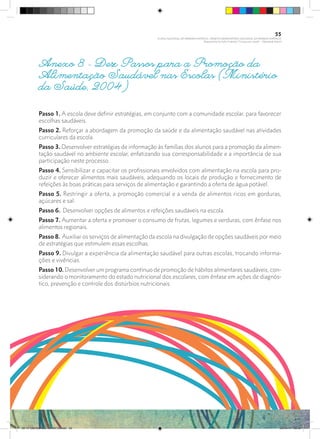 Anexo 8 - Dez Passos para a Promoção da
Alimentação Saudável nas Escolas (Ministério
da Saúde, 2004)
Passo 1. A escola deve definir estratégias, em conjunto com a comunidade escolar, para favorecer
escolhas saudáveis.
Passo 2. Reforçar a abordagem da promoção da saúde e da alimentação saudável nas atividades
curriculares da escola.
Passo 3. Desenvolver estratégias de informação às famílias dos alunos para a promoção da alimen-
tação saudável no ambiente escolar, enfatizando sua corresponsabilidade e a importância de sua
participação neste processo.
Passo 4. Sensibilizar e capacitar os profissionais envolvidos com alimentação na escola para pro-
duzir e oferecer alimentos mais saudáveis, adequando os locais de produção e fornecimento de
refeições às boas práticas para serviços de alimentação e garantindo a oferta de água potável.
Passo 5. Restringir a oferta, a promoção comercial e a venda de alimentos ricos em gorduras,
açúcares e sal.
Passo 6. Desenvolver opções de alimentos e refeições saudáveis na escola.
Passo 7. Aumentar a oferta e promover o consumo de frutas, legumes e verduras, com ênfase nos
alimentos regionais.
Passo 8. Auxiliar os serviços de alimentação da escola na divulgação de opções saudáveis por meio
de estratégias que estimulem essas escolhas.
Passo 9. Divulgar a experiência da alimentação saudável para outras escolas, trocando informa-
ções e vivências.
Passo 10. Desenvolver um programa contínuo de promoção de hábitos alimentares saudáveis, con-
siderando o monitoramento do estado nutricional dos escolares, com ênfase em ações de diagnós-
tico, prevenção e controle dos distúrbios nutricionais.
55
PLANO NACIONAL DA PRIMEIRA INFÂNCIA - PROJETO OBSERVATÓRIO NACIONAL DA PRIMEIRA INFÂNCIA
Mapeamento da Ação Finalística “Criança com Saúde” - Obesidade Infantil
28 10 OBESIDADE INFANTIL.indd 55 29/10/14 08:36
 