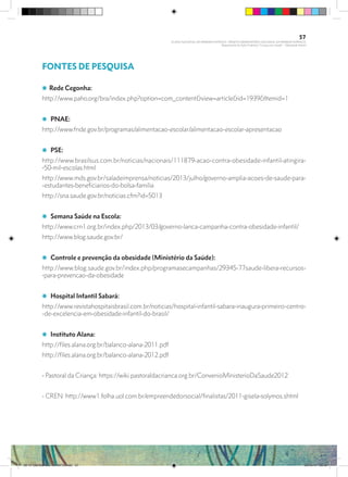 FONTES DE PESQUISA
i Rede Cegonha:
http://www.paho.org/bra/index.php?option=com_content&view=article&id=1939&Itemid=1
i PNAE:
http://www.fnde.gov.br/programas/alimentacao-escolar/alimentacao-escolar-apresentacao
i PSE:
http://www.brasilsus.com.br/noticias/nacionais/111879-acao-contra-obesidade-infantil-atingira-
-50-mil-escolas.html
http://www.mds.gov.br/saladeimprensa/noticias/2013/julho/governo-amplia-acoes-de-saude-para-
-estudantes-beneficiarios-do-bolsa-familia
http://sna.saude.gov.br/noticias.cfm?id=5013
i Semana Saúde na Escola:
http://www.crn1.org.br/index.php/2013/03/governo-lanca-campanha-contra-obesidade-infantil/
http://www.blog.saude.gov.br/
i Controle e prevenção da obesidade (Ministério da Saúde):
http://www.blog.saude.gov.br/index.php/programasecampanhas/29345-77saude-libera-recursos-
-para-prevencao-da-obesidade
i Hospital Infantil Sabará:
http://www.revistahospitaisbrasil.com.br/noticias/hospital-infantil-sabara-inaugura-primeiro-centro-
-de-excelencia-em-obesidade-infantil-do-brasil/
i Instituto Alana:
http://files.alana.org.br/balanco-alana-2011.pdf
http://files.alana.org.br/balanco-alana-2012.pdf
- Pastoral da Criança: https://wiki.pastoraldacrianca.org.br/ConvenioMinisterioDaSaude2012
- CREN: http://www1.folha.uol.com.br/empreendedorsocial/finalistas/2011-gisela-solymos.shtml
57
PLANO NACIONAL DA PRIMEIRA INFÂNCIA - PROJETO OBSERVATÓRIO NACIONAL DA PRIMEIRA INFÂNCIA
Mapeamento da Ação Finalística “Criança com Saúde” - Obesidade Infantil
28 10 OBESIDADE INFANTIL.indd 57 29/10/14 08:36
 