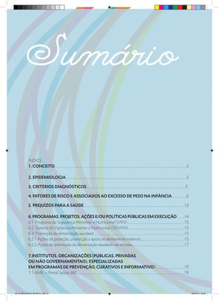 Sumário
ÍNDICE
1. CONCEITO......................................................................................................................................................3
2. EPIDEMIOLOGIA.........................................................................................................................................3
3. CRITÉRIOS DIAGNÓSTICOS.................................................................................................................5.
4. FATORES DE RISCO E ASSOCIADOS AO EXCESSO DE PESO NA INFÂNCIA ................6
5. PREJUÍZOS PARA A SAÚDE...................................................................................................................13
6. PROGRAMAS, PROJETOS,AÇÕES E/OU POLÍTICAS PÚBLICAS EM EXECUÇÃO.........14
6.1. Programa de Segurança Alimentar e Nutricional (SAN)..................................................................15
6.2. Sistema de Vigilância Alimentar e Nutricional (SISVAN).................................................................15
6.3. Promoção da alimentação saudável.......................................................................................................15
6.2.1 Ações de proteção, promoção e apoio ao aleitamento materno..................................................15
6.2.2.Ações de promoção da alimentação saudável nas escolas............................................................17
7.INSTITUTOS, ORGANIZAÇÕES (PÚBLICAS, PRIVADAS
OU NÃO GOVERNAMENTAIS), ESPECIALIZADAS
EM PROGRAMAS DE PREVENÇÃO, CURATIVOS E INFORMATIVOS................................19
7.1 AMIL – Portal Saúde 360...........................................................................................................................19
28 10 OBESIDADE INFANTIL.indd 6 29/10/14 08:35
 