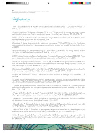 Referências
1. SBP. Sociedade Brasileira de Pediatria. Obesidade na infância e adolescência – Manual de Orientação. São
Paulo, 2012.
2. Rivera JA, de Cossio TG, Pedraza LS, Aburto TC, Sanchez TG, Martorell R. Childhood and adolescent ove-
rweight and obesity in Latin America: a systematic review. Lancet Diabetes Endocrinol. 2014;2(4):321-32.
3. OPAS/WHO. Plan of action for the prevention of obesityin children and adolescents. Plan of action for the
prevention of obesity in children and adolescents. 2014.
4. Ministério da Saúde: Sistema de vigilância alimentar e nutricional (SISVAN). Módulo gerador de relatórios
públicos: estado nutricional dos indivíduos acompanhados por período, fase do ciclo da vida e índice. [Inter-
net]. 2014.
5. Bueno MB, Fisberg RM, Maximino P, Rodrigues Gde P, Fisberg M. Nutritional risk among Brazilian children
2 to 6 years old: A multicenter study. Nutrition. 2013;29(2):405-10.
6. IBGE. Instituto Brasileiro de Geografia e Estatística. Pesquisa de Orçamentos Familiares, 2008-2009. Antro-
pometria e estado nutricional de crianças, adolescentes e adultos no Brasil. Rio de Janeiro; 2010.
7. Veldhuis L, Vogel I, Jansen W, Renders CM, HiraSing RA, Raat H. Moderate agreement between body mass
index and measures of waist circumference in the identification of overweight among 5-year-old children; the
‘be active, eat right’ study. BMC Pediatr. 2013;13:63.
8. CandidoAP,Alosta JP, Oliveira CT, Freitas RN, Freitas SN, Machado-Coelho GL.Anthropometric methods for
obesity screening in schoolchildren: the Ouro Preto Study. Nutr Hosp. 2012;27(1):146-53.
9. Fisberg M. Obesidade na infância e adolescência. Revista brasileira de educação física e esporte. 2006;
20:163-4.
10. ABESO. ASSOCIAÇÃO BRASILEIRA PARA O ESTUDO DA OBESIDADE E DA SÍNDROME METABÓ-
LICA. Diretrizes Brasileiras de Obesidade. Itapeví; São Paulo; 2008-2009.
11. Jarvie E, Hauguel-de-Mouzon S, Nelson SM, Sattar N, Catalano PM, Freeman DJ. Lipotoxicity in obese
pregnancy and its potential role in adverse pregnancy outcome and obesity in the offspring. Clin Sci (Lond).
2010;119(3):123-9.
12. Yu Z, Han S, Zhu J, Sun X, Ji C, Guo X. Pre-pregnancy body mass index in relation to infant birth weight and
offspring overweight/obesity: a systematic review and meta-analysis. PLoS One. 2013;8(4):e61627.
13. Belkacemi L, Jelks A, Chen CH, Ross MG, Desai M. Altered placental development in undernourished rats:
role of maternal glucocorticoids. Reprod Biol Endocrinol. 2011;9:105.
14. Patro B, Liber A, Zalewski B, Poston L, Szajewska H, Koletzko B. Maternal and paternal body mass index
and offspring obesity: a systematic review. Ann Nutr Metab. 2013;63(1-2):32-41.
15. Choi SK, Park IY, Shin JC. The effects of pre-pregnancy body mass index and gestational weight gain on peri-
natal outcomes in Korean women: a retrospective cohort study. Reprod Biol Endocrinol. 2011;9:6.
16. Han Z, Lutsiv O, Mulla S, Rosen A, Beyene J, McDonald SD. Low gestational weight gain and the risk
of preterm birth and low birthweight: a systematic review and meta-analyses. Acta Obstet Gynecol Scand.
2011;90(9):935-54.
62
PLANO NACIONAL DA PRIMEIRA INFÂNCIA - PROJETO OBSERVATÓRIO NACIONAL DA PRIMEIRA INFÂNCIA
Mapeamento da Ação Finalística “Criança com Saúde” - Obesidade Infantil
28 10 OBESIDADE INFANTIL.indd 62 29/10/14 08:36
 