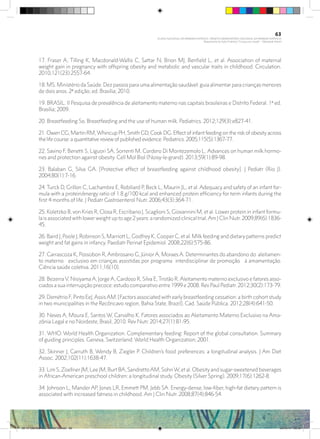 17. Fraser A, Tilling K, Macdonald-Wallis C, Sattar N, Brion MJ, Benfield L, et al. Association of maternal
weight gain in pregnancy with offspring obesity and metabolic and vascular traits in childhood. Circulation.
2010;121(23):2557-64.
18. MS. Ministério da Saúde. Dez passos para uma alimentação saudável: guia alimentar para crianças menores
de dois anos. 2ª edição; ed. Brasília; 2010.
19. BRASIL. II Pesquisa de prevalência de aleitamento materno nas capitais brasileiras e Distrito Federal. 1ª ed.
Brasília; 2009.
20. Breastfeeding So. Breastfeeding and the use of human milk. Pediatrics. 2012;129(3):e827-41.
21. Owen CG, Martin RM,Whincup PH, Smith GD, Cook DG. Effect of infant feeding on the risk of obesity across
the life course: a quantitative review of published evidence. Pediatrics. 2005;115(5):1367-77.
22. Savino F, Benetti S, Liguori SA, Sorrenti M, Cordero Di Montezemolo L. Advances on human milk hormo-
nes and protection against obesity. Cell Mol Biol (Noisy-le-grand). 2013;59(1):89-98.
23. Balaban G, Silva GA. [Protective effect of breastfeeding against childhood obesity]. J Pediatr (Rio J).
2004;80(1):7-16.
24. Turck D, Grillon C, Lachambre E, Robiliard P, Beck L, Maurin JL, et al. Adequacy and safety of an infant for-
mula with a protein/energy ratio of 1.8 g/100 kcal and enhanced protein efficiency for term infants during the
first 4 months of life. J Pediatr Gastroenterol Nutr. 2006;43(3):364-71.
25. Koletzko B, von Kries R, Closa R, Escribano J, Scaglioni S, Giovannini M, et al. Lower protein in infant formu-
la is associated with lower weight up to age 2 years: a randomized clinical trial.Am J Clin Nutr. 2009;89(6):1836-
45.
26. Baird J, Poole J, Robinson S, Marriott L, Godfrey K, Cooper C, et al. Milk feeding and dietary patterns predict
weight and fat gains in infancy. Paediatr Perinat Epidemiol. 2008;22(6):575-86.
27. Carrascoza K, Possobon R, Ambrosano G, Júnior A, Moraes A. Determinantes do abandono do aleitamen-
to materno exclusivo em crianças assistidas por programa interdisciplinar de promoção à amamentação.
Ciência saúde coletiva. 2011;16(10).
28. Bezerra V, Nisiyama A, Jorge A, Cardoso R, Silva E, Tristão R. Aleitamento materno exclusivo e fatores asso-
ciados a sua interrupção precoce: estudo comparativo entre 1999 e 2008. Rev Paul Pediatr. 2012;30(2):173-79.
29. Demétrio F, Pinto EeJ,AssisAM. [Factors associated with early breastfeeding cessation: a birth cohort study
in two municipalities in the Recôncavo region, Bahia State, Brazil]. Cad. Saúde Pública. 2012;28(4):641-50.
30. Neves A, Moura E, Santos W, Carvalho K. Fatores associados ao Aleitamento Materno Exclusivo na Ama-
zônia Legal e no Nordeste, Brasil, 2010. Rev Nutr. 2014;27(1):81-95.
31. WHO. World Health Organization. Complementary feeding: Report of the global consultation. Summary
of guiding principles. Geneva, Switzerland: World Health Organization; 2001.
32. Skinner J, Carruth B, Wendy B, Ziegler P. Children’s food preferences: a longitudinal analysis. J Am Diet
Assoc. 2002;102(11):1638-47.
33. Lim S, Zoellner JM, Lee JM, Burt BA, SandrettoAM, SohnW, et al. Obesity and sugar-sweetened beverages
in African-American preschool children: a longitudinal study. Obesity (Silver Spring). 2009;17(6):1262-8.
34. Johnson L, Mander AP, Jones LR, Emmett PM, Jebb SA. Energy-dense, low-fiber, high-fat dietary pattern is
associated with increased fatness in childhood. Am J Clin Nutr. 2008;87(4):846-54.
63
PLANO NACIONAL DA PRIMEIRA INFÂNCIA - PROJETO OBSERVATÓRIO NACIONAL DA PRIMEIRA INFÂNCIA
Mapeamento da Ação Finalística “Criança com Saúde” - Obesidade Infantil
28 10 OBESIDADE INFANTIL.indd 63 29/10/14 08:36
 