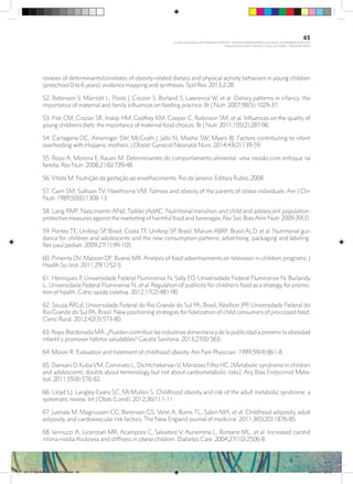 reviews of determinants/correlates of obesity-related dietary and physical activity behaviors in young children
(preschool 0 to 6 years): evidence mapping and syntheses. Syst Rev. 2013;2:28.
52. Robinson S, Marriott L, Poole J, Crozier S, Borland S, Lawrence W, et al. Dietary patterns in infancy: the
importance of maternal and family influences on feeding practice. Br J Nutr. 2007;98(5):1029-37.
53. Fisk CM, Crozier SR, Inskip HM, Godfrey KM, Cooper C, Robinson SM, et al. Influences on the quality of
young children’s diets: the importance of maternal food choices. Br J Nutr. 2011;105(2):287-96.
54. Cartagena DC, Ameringer SW, McGrath J, Jallo N, Masho SW, Myers BJ. Factors contributing to infant
overfeeding with Hispanic mothers. J Obstet Gynecol Neonatal Nurs. 2014;43(2):139-59.
55. Rossi A, Moreira E, Rauen M. Determinantes do comportamento alimentar: uma revisão com enfoque na
família. Rev Nutr. 2008;21(6):739-48.
56. Vitolo M. Nutrição da gestação ao envelhecimento. Rio de Janeiro: Editora Rubio; 2008.
57. Garn SM, Sullivan TV, Hawthorne VM. Fatness and obesity of the parents of obese individuals. Am J Clin
Nutr. 1989;50(6):1308-13.
58. Lang RMF, Nascimento ANd, Taddei JAdAC. Nutritional transition and child and adolescent population:
protective measures against the marketing of harmful food and beverages. Rev Soc Bras Alim Nutr. 2009;39(3).
59. Pontes TE, Unifesp SP, Brasil, Costa TF, Unifesp SP, Brasil, Marum ABRF, Brasil ALD, et al. Nutritional gui-
dance for children and adolescents and the new consumption patterns: advertising, packaging and labeling.
Rev paul pediatr. 2009;27(1):99-105.
60. Pimenta DV, Masson DF, Bueno MB. Analysis of food advertisements on television in children programs. J
Health Sci Inst. 2011;29(1):52-5.
61. Henriques P, Universidade Federal Fluminense N, Sally EO, Universidade Federal Fluminense N, Burlandy
L, Universidade Federal Fluminense N, et al. Regulation of publicity for children’s food as a strategy for promo-
tion of health. Ciênc saúde coletiva. 2012;17(2):481-90.
62. Souza ÂRLd, Universidade Federal do Rio Grande do Sul PA, Brasil, Révillion JPP, Universidade Federal do
Rio Grande do Sul PA, Brasil. New positioning strategies for fidelization of child consumers of processed food.
Cienc Rural. 2012;42(3):573-80.
63. Royo-Bordonada MÁ. ¿Pueden contribuir las industrias alimentaria y de la publicidad a prevenir la obesidad
infantil y promover hábitos saludables? Gaceta Sanitaria. 2013;27(6):563-.
64. Moran R. Evaluation and treatment of childhood obesity. Am Fam Physician. 1999;59(4):861-8.
65. Damiani D, KubaVM, Cominato L, DichtchekenianV, Menezes Filho HC. [Metabolic syndrome in children
and adolescents: doubts about terminology but not about cardiometabolic risks]. Arq Bras Endocrinol Meta-
bol. 2011;55(8):576-82.
66. Lloyd LJ, Langley-Evans SC, McMullen S. Childhood obesity and risk of the adult metabolic syndrome: a
systematic review. Int J Obes (Lond). 2012;36(1):1-11.
67. Juonala M, Magnussen CG, Berenson GS, Venn A, Burns TL, Sabin MA, et al. Childhood adiposity, adult
adiposity, and cardiovascular risk factors. The New England journal of medicine. 2011;365(20):1876-85.
68. Iannuzzi A, Licenziati MR, Acampora C, Salvatore V, Auriemma L, Romano ML, et al. Increased carotid
intima-media thickness and stiffness in obese children. Diabetes Care. 2004;27(10):2506-8.
65
PLANO NACIONAL DA PRIMEIRA INFÂNCIA - PROJETO OBSERVATÓRIO NACIONAL DA PRIMEIRA INFÂNCIA
Mapeamento da Ação Finalística “Criança com Saúde” - Obesidade Infantil
28 10 OBESIDADE INFANTIL.indd 65 29/10/14 08:36
 