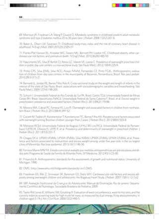 69. Morrison JA, Friedman LA, Wang P, Glueck CJ. Metabolic syndrome in childhood predicts adult metabolic
syndrome and type 2 diabetes mellitus 25 to 30 years later. J Pediatr. 2008;152(2):201-6.
70. Baker JL, Olsen LW, Sorensen TI. Childhood body-mass index and the risk of coronary heart disease in
adulthood. N Engl J Med. 2007;357(23):2329-37.
71. Franks PW, Hanson RL, Knowler WC, Sievers ML, Bennett PH, Looker HC. Childhood obesity, other car-
diovascular risk factors, and premature death. N Engl J Med. 2010;362(6):485-93.
72. Nascimento VG, Silva JP, Bertoli CJ, Abreu LC, Valenti VE, Leone C. Prevalence of overweight preschool chil-
dren in public day care centers: a cross-sectional study. São Paulo Med J. 2012;130(4):225-9.
73. Pinho CPS, Silva JEMd, Silva ACG, Araújo NNAd, Fernandes CE, Pinto FCdL. Anthropometric evalua-
tion of children from day care centers in the municipality of Bezerros, Pernambuco, Brazil. Rev paul pediatr.
2010;28(3):315-21.
74. Bernardi JL, Jordao RE, Barros Filho Ade A. Cross-sectional study on the weight and length of infants in the
interior of the state of São Paulo, Brazil: associations with sociodemographic variables and breastfeeding. São
Paulo Med J. 2009;127(4):198-205.
75. Schuch I, Universidade Federal do Rio Grande do Sul PA, Brasil, Castro TGd, Universidade Federal de Minas
Gerais BH, Brasil, Vasconcelos FdAGd, Universidade Federal de Santa Catarina F, Brasil, et al. Excess weight in
preschoolers: prevalence and associated factors. J Pediatr (Rio J). 2013;89(2):179-88.
76. Moreira MA, Cabral PC, Ferreira HS, Lira PI. Overweight and associated factors in children from northeas-
tern Brasil. J Pediatr (Rio J). 2012;88(4):347-52.
77. Cocetti M,Taddei JA, KonstantynerT, KonstantynerTC, Barros FilhoAA. Prevalence and factors associated
with overweight among Brazilian children younger than 2 years. J Pediatr (Rio J). 2012;88(6):503-8.
78. Menezes RCEd, Universidade Federal de Alagoas (UFAL) M, Lira PICd, Universidade Federal de Pernam-
buco (UFPE) R, Oliveira JS, UFPE R, et al. Prevalence and determinants of overweight in preschool children. J
Pediatr (Rio J). 2011;87(3):231-7.
79. Chagas DCd, UFMA UFdMo, UFMA UFdMo, Silva AAMd, UFMA UFdMo, UFMA UFdMo, et al. Preva-
lence and factors associated to malnutrition and excess weight among under five year-olds in the six largest
cities of Maranhão. Rev bras epidemiol. 2013;16(1):146-56.
80. Ferreira-Marim MM FA. Estado nutricional avaliado por medidas antropométricas em pré-escolares atendi-
dos pelo Programa de Saúde da Família de Ribeirão Preto, SP. Medicina. 2012;45(1):23-30.
81. Frisancho A. Anthropometric standards for the assessments of growth and nutritional status: University of
Michigan; 1990.
82. OMS. (http://www.who.int/childgrowth/standards/ en/) OMS.
83. Freedman DS, Mei Z, Srinivasan SR, Berenson GS, Dietz WH. Cardiovascular risk factors and excess adi-
posity among overweight children and adolescents: the Bogalusa Heart Study. J Pediatr. 2007;150(1):12-7.e2.
84. SBP. Avaliação Nutricional da Criança e do Adolescente: Manual de Orientação. Rio de Janeiro: Departa-
mento Científico de Nutrologia. Sociedade Brasileira de Pediatria; 2009.
85.Taylor RW, Jones IE,Williams SM, GouldingA. Evaluation of waist circumference, waist-to-hip ratio, and the
conicity index as screening tools for high trunk fat mass, as measured by dual-energy X-ray absorptiometry, in
children aged 3-19 y. Am J Clin Nutr. 2000;72(2):490-5.
66
PLANO NACIONAL DA PRIMEIRA INFÂNCIA - PROJETO OBSERVATÓRIO NACIONAL DA PRIMEIRA INFÂNCIA
Mapeamento da Ação Finalística “Criança com Saúde” - Obesidade Infantil
28 10 OBESIDADE INFANTIL.indd 66 29/10/14 08:36
 