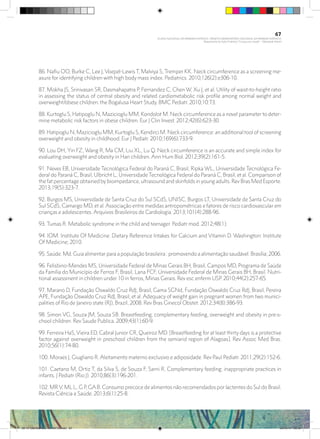 86. Nafiu OO, Burke C, Lee J, Voepel-Lewis T, Malviya S, Tremper KK. Neck circumference as a screening me-
asure for identifying children with high body mass index. Pediatrics. 2010;126(2):e306-10.
87. Mokha JS, Srinivasan SR, Dasmahapatra P, Fernandez C, Chen W, Xu J, et al. Utility of waist-to-height ratio
in assessing the status of central obesity and related cardiometabolic risk profile among normal weight and
overweight/obese children: the Bogalusa Heart Study. BMC Pediatr. 2010;10:73.
88. Kurtoglu S, Hatipoglu N, Mazicioglu MM, Kondolot M. Neck circumference as a novel parameter to deter-
mine metabolic risk factors in obese children. Eur J Clin Invest. 2012;42(6):623-30.
89. Hatipoglu N, Mazicioglu MM, Kurtoglu S, Kendirci M. Neck circumference: an additional tool of screening
overweight and obesity in childhood. Eur J Pediatr. 2010;169(6):733-9.
90. Lou DH, Yin FZ, Wang R, Ma CM, Liu XL, Lu Q. Neck circumference is an accurate and simple index for
evaluating overweight and obesity in Han children. Ann Hum Biol. 2012;39(2):161-5.
91. Neves EB, Universidade Tecnológica Federal do Paraná C, Brasil, Ripka WL, Universidade Tecnológica Fe-
deral do Paraná C, Brasil, Ulbricht L, Universidade Tecnológica Federal do Paraná C, Brasil, et al. Comparison of
the fat percentage obtained by bioimpedance, ultrasound and skinfolds in young adults. Rev Bras Med Esporte.
2013;19(5):323-7.
92. Burgos MS, Universidade de Santa Cruz do Sul SCdS, UNISC, Burgos LT, Universidade de Santa Cruz do
Sul SCdS, Camargo MD, et al. Associação entre medidas antropométricas e fatores de risco cardiovascular em
crianças e adolescentes. Arquivos Brasileiros de Cardiologia. 2013;101(4):288-96.
93. Tumas R. Metabolic syndrome in the child and teenager. Pediatr mod. 2012;48(1).
94. IOM. Institute Of Medicine. Dietary Reference Intakes for Calcium and Vitamin D. Washington: Institute
Of Medicine; 2010.
95. Saúde. Md. Guia alimentar para a população brasileira : promovendo a alimentação saudável. Brasília; 2006.
96. Felisbino-Mendes MS, Universidade Federal de Minas Gerais BH, Brasil, Campos MD, Programa de Saúde
da Família do Município de Ferros F, Brasil, Lana FCF, Universidade Federal de Minas Gerais BH, Brasil. Nutri-
tional assessment in children under 10 in ferros, Minas Gerais. Rev esc enferm USP. 2010;44(2):257-65.
97. Marano D, Fundação Oswaldo Cruz RdJ, Brasil, Gama SGNd, Fundação Oswaldo Cruz RdJ, Brasil, Pereira
APE, Fundação Oswaldo Cruz RdJ, Brasil, et al. Adequacy of weight gain in pregnant women from two munici-
palities of Rio de Janeiro state (RJ), Brazil, 2008. Rev Bras Ginecol Obstet. 2012;34(8):386-93.
98. Simon VG, Souza JM, Souza SB. Breastfeeding, complementary feeding, overweight and obesity in pre-s-
chool children. Rev Saude Publica. 2009;43(1):60-9.
99. Ferreira HaS, Vieira ED, Cabral Junior CR, Queiroz MD. [Breastfeeding for at least thirty days is a protective
factor against overweight in preschool children from the semiarid region of Alagoas]. Rev Assoc Med Bras.
2010;56(1):74-80.
100. Moraes J, Giugliano R. Aleitamento materno exclusivo e adiposidade. Rev Paul Pediatr. 2011;29(2):152-6.
101. Caetano M, Ortiz T, da Silva S, de Souza F, Sarni R. Complementary feeding: inappropriate practices in
infants. J Pediatr (Rio J). 2010;86(3):196-201.
102. MRV, MLL, G P, GAB. Consumo precoce de alimentos não recomendados por lactentes do Sul do Brasil.
Revista Ciência e Saúde. 2013;6(1):25-8.
67
PLANO NACIONAL DA PRIMEIRA INFÂNCIA - PROJETO OBSERVATÓRIO NACIONAL DA PRIMEIRA INFÂNCIA
Mapeamento da Ação Finalística “Criança com Saúde” - Obesidade Infantil
28 10 OBESIDADE INFANTIL.indd 67 29/10/14 08:36
 