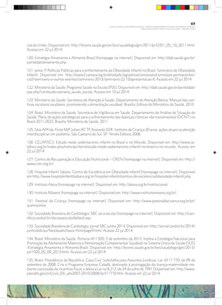 cial da União. Disponível em: http://bvsms.saude.gov.br/bvs/saudelegis/gm/2011/prt2351_05_10_2011.html.
Acesso em 22 jul 2014.
120. Estratégia Amamenta e Alimenta Brasil [homepage na internet]. Disponível em: http://dab.saude.gov.br/
portaldab/amamenta.php.
121. Jaime, P. Políticas Públicas para o enfrentamento da Obesidade Infantil no Brasil. Seminário de Obesidade
Infantil. Disponível em: http://www2.camara.leg.br/atividade-legislativa/comissoes/comissoes-permanentes/
cssf/seminario-e-outros-eventos/seminario-2013/seminario-22.10/apresentacao-6. Acesso em 22 jul 2014.
122. Ministério da Saúde. Programa Saúde na Escola (PSE). Disponível em: http://dab.saude.gov.br/portaldab/
pse.php?conteudo=semana_saude_escola. Acesso em 10 jul 2014.
123. Ministério da Saúde. Secretaria de Atenção à Saúde. Departamento de Atenção Básica. Manual das can-
tinas escolares saudáveis: promovendo a alimentação saudável. Brasília: Editora do Ministério da Saúde; 2010.
124. Brasil. Ministério da Saúde. Secretaria de Vigilância em Saúde. Departamento de Análise de Situação de
Saúde. Plano de ações estratégicas para o enfrentamento das doenças crônicas não transmissíveis (DCNT) no
Brasil 2011-2022. Brasília: Ministério da Saúde, 2011.
125. Silva APA da, Forte MJP, Juliani RCTP, Azevedo SDR. Instituto da Criança 30 anos: ações atuais na atenção
interdisciplinar em pediatria. São Caetano do Sul, SP: Yendis Editora; 2006.
126. CELAFISCS. Estudo mede sedentarismo infantil no Brasil e no Mundo. Disponível em: http://www.ce-
lafiscs.org.br/index.php/noticias/item/estudo-mede-sedentarismo-infantil-no-brasil-e-no-mundo. Acesso em
22 jul 2014.
127. Centro de Recuperação e Educação Nutricional – CREN [homepage na internet]. Disponível em: http://
www.cren.org.br/.
128. Hospital Infantil Sabará. Centro de Excelência em Obesidade Infantil [homepage na internet]. Disponível
em:http://www.hospitalinfantilsabara.org.br/hospital-infantil/centros-de-excelencia/obesidade-infantil.php.
129. Instituto Alana [homepage na internet]. Disponível em: http://alana.org.br/institucional.
130. Instituto Movere [homepage na internet]. Disponível em: http://www.institutomovere.org.br/.
131. Pastoral da Criança [homepage na internet]. Disponível em: http://www.pastoraldacrianca.org.br/pt/
quemsomos.
132. Sociedade Brasileira de Cardiologia. SBC vai à escola [homepage na internet]. Disponível em: http://cien-
tifico.cardiol.br/sbcvaiaescola/default.asp.
133. Sociedade Brasileira de Cardiologia. Jornal SBC Junho 2014. Disponível em: http://jornal.cardiol.br/2014/
junho/edicao/files/assets/basic-html/page9.html. Acesso 22 jul 2014.
134. Brasil. Ministério da Saúde. Portaria n0 1.920, 5 de setembro de 2013. Institui a Estratégia Nacional para
Promoção do Aleitamento Materno e Alimentação Complementar Saudável no Sistema Único de Saúde (SUS)
-Estratégia Amamenta e Alimenta Brasil. Disponível em: http://bvsms.saude.gov.br/bvs/saudelegis/gm/2013/
prt1920_05_09_2013.html. Acesso em 22 jul 2014.
135. Brasil. Presidência da República. Casa Civil. Subchefia para Assuntos Jurídicos. Lei n0 11.770, de 09 de
setembro de 2008. Cria o Programa Empresa Cidadã, destinado à prorrogação da licença-maternidade me-
diante concessão de incentivo fiscal, e altera a Lei no 8.212, de 24 de julho de 1991.Disponível em: http://www.
planalto.gov.br/ccivil_03/_ato2007-2010/2008/lei/l11770.htm. Acesso em 22 jul 2014.
69
PLANO NACIONAL DA PRIMEIRA INFÂNCIA - PROJETO OBSERVATÓRIO NACIONAL DA PRIMEIRA INFÂNCIA
Mapeamento da Ação Finalística “Criança com Saúde” - Obesidade Infantil
28 10 OBESIDADE INFANTIL.indd 69 29/10/14 08:36
 