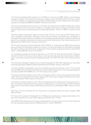 147. Governo do Estado do Rio de Janeiro. Lei n0 4.508, de 11 de janeiro de 2005. Proíbe a comercialização,
aquisição, confecção e distribuição de produtos que colaborem para a obesidade infantil, em bares, cantinas
e similares instalados em escolas públicas e privadas do Estado do Rio de Janeiro. Disponível em: http://gov-rj.
jusbrasil.com.br/legislacao/88467/lei-4508-05. Acesso em 22 jul 2014.
148. Governo do Estado de Santa Catarina. Lei n0 12.061, de 18 de dezembro de 2001. Dispõe sobre critérios
de concessão de serviços de lanches e bebidas nas unidades educacionais, localizadas no Estado de Santa
Catarina. Disponível em: www.sed.sc.gov.br/secretaria/legislacao/doc.../50-lei-no-1206101. Acesso em 22 jul
2014.
149. Brasil. Agência Nacional de Vigilância Sanitária. RDC n0 24, de 15 de junho de 2010. Dispõe sobre a
oferta, propaganda, publicidade, informação e outras práticas correlatas, cujo objetivo seja a divulgação e a
promoção comercial de alimentos considerados com quantidades elevadas de açúcar, de gordura saturada, de
gordura trans, de sódio e de bebidas com baixo teor nutricional. Disponível em: http://www.brasilsus.com.br/
legislacoes/rdc/104537-24.html. Acesso em 22 jul 2014.
150. Conselho Nacional de Saúde. Resolução CNS n0 408, de 11 de dezembro de 2008. Aprova diretrizes
para a promoção da alimentação saudável com impacto na reversão da epidemia de obesidade e prevenção
das doenças crônicas não transmissíveis. Disponível em: http://conselho.saude.gov.br/ultimas_noticias/2010/
img/211_ro/Reso408.pdf. Acesso em 22 jul 2014.
151. Assembleia Legislativa do Estado de São Paulo. Lei n0 14.677, de 29 de dezembro de 2011. Obriga as
redes de “fast food” a informar aos consumidores o valor nutricional dos alimentos comercializados. Disponí-
vel em: http://www.al.sp.gov.br/repositorio/legislacao/lei/2011/lei-14677-29.12.2011.html. Acesso em 22 jul
2014.
152. Câmara dos Deputados. Projetos de Leis e Outras Proposições. PL 5921/2001. Disponível em: http://www.
camara.gov.br/proposicoesWeb/fichadetramitacao?idProposicao=43201.Acesso em 29 jul 2014
153. Brasil. Presidência da República. Casa Civil. Subchefia para Assuntos Jurídicos. Lei n0 11.721, de 23 de
junho de 2008. Institui o Dia Nacional de Prevenção da Obesidade. Disponível em: http://www.planalto.gov.br/
ccivil_03/_Ato2007-2010/2008/Lei/L11721.htm. Acesso em 22 jul 2014.
154. Governo do Distrito Federal. Lei n0 5.145, de 19 de agosto de 2013. Institui a Semana de Combate à Obe-
sidade Infantil no âmbito do Distrito Federal. Disponível em: http://www.sinj.df.gov.br/SINJ/Arquivo.ashx?id_
norma_consolidado=74876. Acesso em 22 jul 2014.
155. Governo do Distrito Federal. Lei n0 5.149, de 19 de agosto de 2013. Dispõe sobre a Campanha de Com-
bate e Prevenção à Obesidade Infantil nas escolas das redes pública e particular de ensino do Distrito Federal.
Disponível em: http://www.tc.df.gov.br/SINJ/Arquivo.ashx?id_norma_consolidado=74881. Acesso em 22 jul
2014.
156. Furst T, Connors M, Bisogni CA, et al. Food choice: a conceptual model of the process. Appetite 1996;
26(3): 247-265.
157. Ferraro AA, Cardoso VC, Barbosa AP, et al. Childbearing in adolescence: intergenerational dejà-vu? Evi-
dence from a Brazilian birth cohort. BMC Pregnancy Childbirth. 2013; 13(149).
158. ABESO. Mães adolescentes têm maior probabilidade de se tornarem obesas no futuro. 2013. Disponível
em: http://www.abeso.org.br/lenoticia/1003/estudo.shtml - Acesso 18/08/2014.
71
PLANO NACIONAL DA PRIMEIRA INFÂNCIA - PROJETO OBSERVATÓRIO NACIONAL DA PRIMEIRA INFÂNCIA
Mapeamento da Ação Finalística “Criança com Saúde” - Obesidade Infantil
28 10 OBESIDADE INFANTIL.indd 71 29/10/14 08:36
 