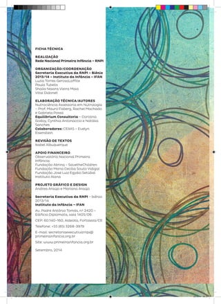 FICHA TÉCNICA
REALIZAÇÃO
Rede Nacional Primeira Infância – RNPI
ORGANIZAÇÃO/COORDENAÇÃO
Secretaria Executiva da RNPI – Biênio
2013/14 – Instituto da Infância – IFAN
Luzia Torres GerosaLaffite
Paula Tubelis
Shaila Naiara Vieira Maia
Vital Didonet
ELABORAÇÃO TÉCNICA/AUTORES
Nutrociência Assessoria em Nutrologia
– Prof. Mauro Fisberg, Rachel Machado
e Gabriela Possa
Equilibrium Consultoria – Carolina
Godoy, Cynthia Antonaccio e Natália
Sanches
Colaboradores: CEIIAS – Evelyn
Eisenstein
REVISÃO DE TEXTOS
Isabel Albuquerque
APOIO FINANCEIRO
Observatório Nacional Primeira
Infância:
Fundação Abrinq – SavetheChildren
Fundação Maria Cecília Souto Vidigal
Fundação José Luiz Egydio Setúbal
Instituto Alana
PROJETO GRÁFICO E DESIGN
Andrea Araújo e Mariana Araújo
Secretaria Executiva da RNPI – biênio
2013/14
Instituto da Infância – IFAN
Av. Padre Antônio Tomás, nº 2420 –
Edifício Diplomata, sala 1405/06
CEP: 60.140-160, Aldeota, Fortaleza/CE
Telefone: +55 (85) 3268-3979
E-mail: secretariaexecutivarnpi@
primeirainfancia.org.br
Site: www.primeirainfancia.org.br
Setembro, 2014
8
28 10 OBESIDADE INFANTIL.indd 8 29/10/14 08:35
 