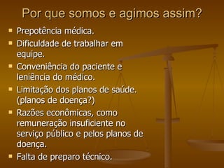 Por que somos e agimos assim? Prepotência médica. Dificuldade de trabalhar em equipe. Conveniência do paciente e leniência do médico. Limitação dos planos de saúde. (planos de doença?) Razões econômicas, como remuneração insuficiente no serviço público e pelos planos de doença. Falta de preparo técnico. 