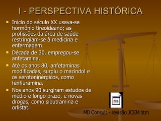 I - PERSPECTIVA HISTÓRICA Início do século XX usava-se hormônio tireoideano; as profissões da área de saúde restringiam-se à medicina e enfermagem Década de 30, empregou-se anfetamina. Até os anos 80, anfetaminas modificadas, surgiu o mazindol e os serotoninérgicos, como fenfluramina. Nos anos 90 surgiram estudos de médio e longo prazo, e novas drogas, como sibutramina e orlistat. 